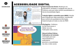 Reformulação dos Portais: Mudanças nos
publicadores, templates e navegação dos sites da
Prefeitura, para que todos tenham acessibilidade e o
Selo de Acessibilidade Digital.
Tradução digital e automática para LIBRAS: Solução
para tradução por vídeo automático, contribuindo
para melhoria da qualidade da informação.
Implementação em todos os sites da PMSP.
#PraCegoVer: Prefeitura
de São Paulo passou a
Adotar nas suas
Publicações redes sociais.
Manual de Boas Práticas -
Publicadores de Conteúdo:
Orientações para que
desenvolvedores e
publicadores
garantam a acessibilidade
nos sites e redes sociais.
ACESSIBILIDADE DIGITAL
ACESSIBILIDADE
 