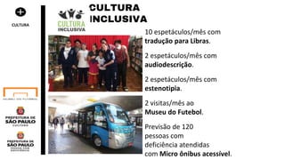 10 espetáculos/mês com
tradução para Libras.
2 espetáculos/mês com
audiodescrição.
2 espetáculos/mês com
estenotipia.
2 visitas/mês ao
Museu do Futebol.
Previsão de 120
pessoas com
deficiência atendidas
com Micro ônibus acessível.
CULTURA
INCLUSIVACULTURA
 