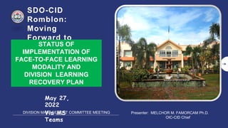 SDO-CID
Romblon:
Moving
Forward to
Learning
Recovery
May 27,
2022
Via MS
Teams
DIVISION MANAGEMENT COMMITTEE MEETING
STATUS OF
IMPLEMENTATION OF
FACE-TO-FACE LEARNING
MODALITY AND
DIVISION LEARNING
RECOVERY PLAN
Presenter: MELCHOR M. FAMORCAM Ph.D.
OIC-CID Chief
 