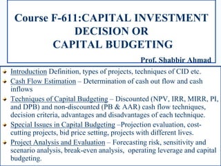 Course F-611:CAPITAL INVESTMENT
DECISION OR
CAPITAL BUDGETING
Prof. Shabbir Ahmad
Introduction Definition, types of projects, techniques of CID etc.
Cash Flow Estimation – Determination of cash out flow and cash
inflows
Techniques of Capital Budgeting – Discounted (NPV, IRR, MIRR, PI,
and DPB) and non-discounted (PB & AAR) cash flow techniques,
decision criteria, advantages and disadvantages of each technique.
Special Issues in Capital Budgeting –Projection evaluation, cost-
cutting projects, bid price setting, projects with different lives.
Project Analysis and Evaluation – Forecasting risk, sensitivity and
scenario analysis, break-even analysis, operating leverage and capital
budgeting.
 