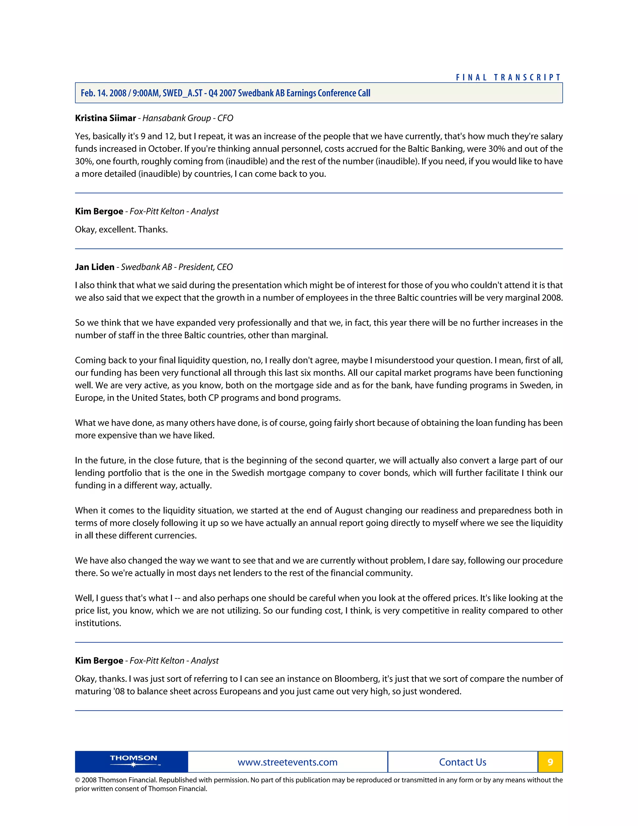 Kristina Siimar - Hansabank Group - CFO
Yes, basically it's 9 and 12, but I repeat, it was an increase of the people that we have currently, that's how much they're salary
funds increased in October. If you're thinking annual personnel, costs accrued for the Baltic Banking, were 30% and out of the
30%, one fourth, roughly coming from (inaudible) and the rest of the number (inaudible). If you need, if you would like to have
a more detailed (inaudible) by countries, I can come back to you.
Kim Bergoe - Fox-Pitt Kelton - Analyst
Okay, excellent. Thanks.
Jan Liden - Swedbank AB - President, CEO
I also think that what we said during the presentation which might be of interest for those of you who couldn't attend it is that
we also said that we expect that the growth in a number of employees in the three Baltic countries will be very marginal 2008.
So we think that we have expanded very professionally and that we, in fact, this year there will be no further increases in the
number of staff in the three Baltic countries, other than marginal.
Coming back to your final liquidity question, no, I really don't agree, maybe I misunderstood your question. I mean, first of all,
our funding has been very functional all through this last six months. All our capital market programs have been functioning
well. We are very active, as you know, both on the mortgage side and as for the bank, have funding programs in Sweden, in
Europe, in the United States, both CP programs and bond programs.
What we have done, as many others have done, is of course, going fairly short because of obtaining the loan funding has been
more expensive than we have liked.
In the future, in the close future, that is the beginning of the second quarter, we will actually also convert a large part of our
lending portfolio that is the one in the Swedish mortgage company to cover bonds, which will further facilitate I think our
funding in a different way, actually.
When it comes to the liquidity situation, we started at the end of August changing our readiness and preparedness both in
terms of more closely following it up so we have actually an annual report going directly to myself where we see the liquidity
in all these different currencies.
We have also changed the way we want to see that and we are currently without problem, I dare say, following our procedure
there. So we're actually in most days net lenders to the rest of the financial community.
Well, I guess that's what I -- and also perhaps one should be careful when you look at the offered prices. It's like looking at the
price list, you know, which we are not utilizing. So our funding cost, I think, is very competitive in reality compared to other
institutions.
Kim Bergoe - Fox-Pitt Kelton - Analyst
Okay, thanks. I was just sort of referring to I can see an instance on Bloomberg, it's just that we sort of compare the number of
maturing '08 to balance sheet across Europeans and you just came out very high, so just wondered.
www.streetevents.com Contact Us 9
© 2008 Thomson Financial. Republished with permission. No part of this publication may be reproduced or transmitted in any form or by any means without the
prior written consent of Thomson Financial.
F I N A L T R A N S C R I P T
Feb. 14. 2008 / 9:00AM, SWED_A.ST - Q4 2007 Swedbank AB Earnings Conference Call
 