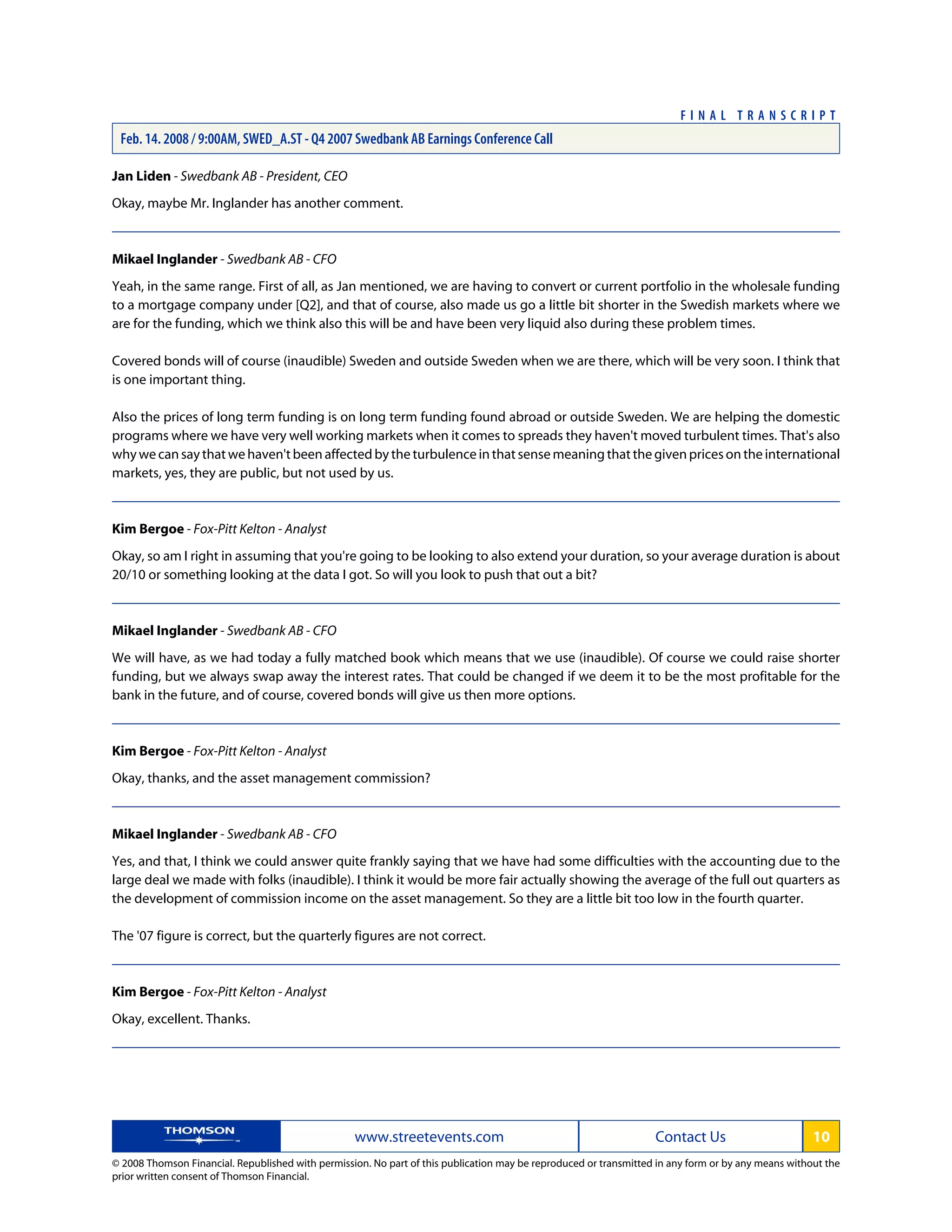 Jan Liden - Swedbank AB - President, CEO
Okay, maybe Mr. Inglander has another comment.
Mikael Inglander - Swedbank AB - CFO
Yeah, in the same range. First of all, as Jan mentioned, we are having to convert or current portfolio in the wholesale funding
to a mortgage company under [Q2], and that of course, also made us go a little bit shorter in the Swedish markets where we
are for the funding, which we think also this will be and have been very liquid also during these problem times.
Covered bonds will of course (inaudible) Sweden and outside Sweden when we are there, which will be very soon. I think that
is one important thing.
Also the prices of long term funding is on long term funding found abroad or outside Sweden. We are helping the domestic
programs where we have very well working markets when it comes to spreads they haven't moved turbulent times. That's also
whywecansaythatwehaven'tbeenaffectedbytheturbulenceinthatsensemeaningthatthegivenpricesontheinternational
markets, yes, they are public, but not used by us.
Kim Bergoe - Fox-Pitt Kelton - Analyst
Okay, so am I right in assuming that you're going to be looking to also extend your duration, so your average duration is about
20/10 or something looking at the data I got. So will you look to push that out a bit?
Mikael Inglander - Swedbank AB - CFO
We will have, as we had today a fully matched book which means that we use (inaudible). Of course we could raise shorter
funding, but we always swap away the interest rates. That could be changed if we deem it to be the most profitable for the
bank in the future, and of course, covered bonds will give us then more options.
Kim Bergoe - Fox-Pitt Kelton - Analyst
Okay, thanks, and the asset management commission?
Mikael Inglander - Swedbank AB - CFO
Yes, and that, I think we could answer quite frankly saying that we have had some difficulties with the accounting due to the
large deal we made with folks (inaudible). I think it would be more fair actually showing the average of the full out quarters as
the development of commission income on the asset management. So they are a little bit too low in the fourth quarter.
The '07 figure is correct, but the quarterly figures are not correct.
Kim Bergoe - Fox-Pitt Kelton - Analyst
Okay, excellent. Thanks.
www.streetevents.com Contact Us 10
© 2008 Thomson Financial. Republished with permission. No part of this publication may be reproduced or transmitted in any form or by any means without the
prior written consent of Thomson Financial.
F I N A L T R A N S C R I P T
Feb. 14. 2008 / 9:00AM, SWED_A.ST - Q4 2007 Swedbank AB Earnings Conference Call
 