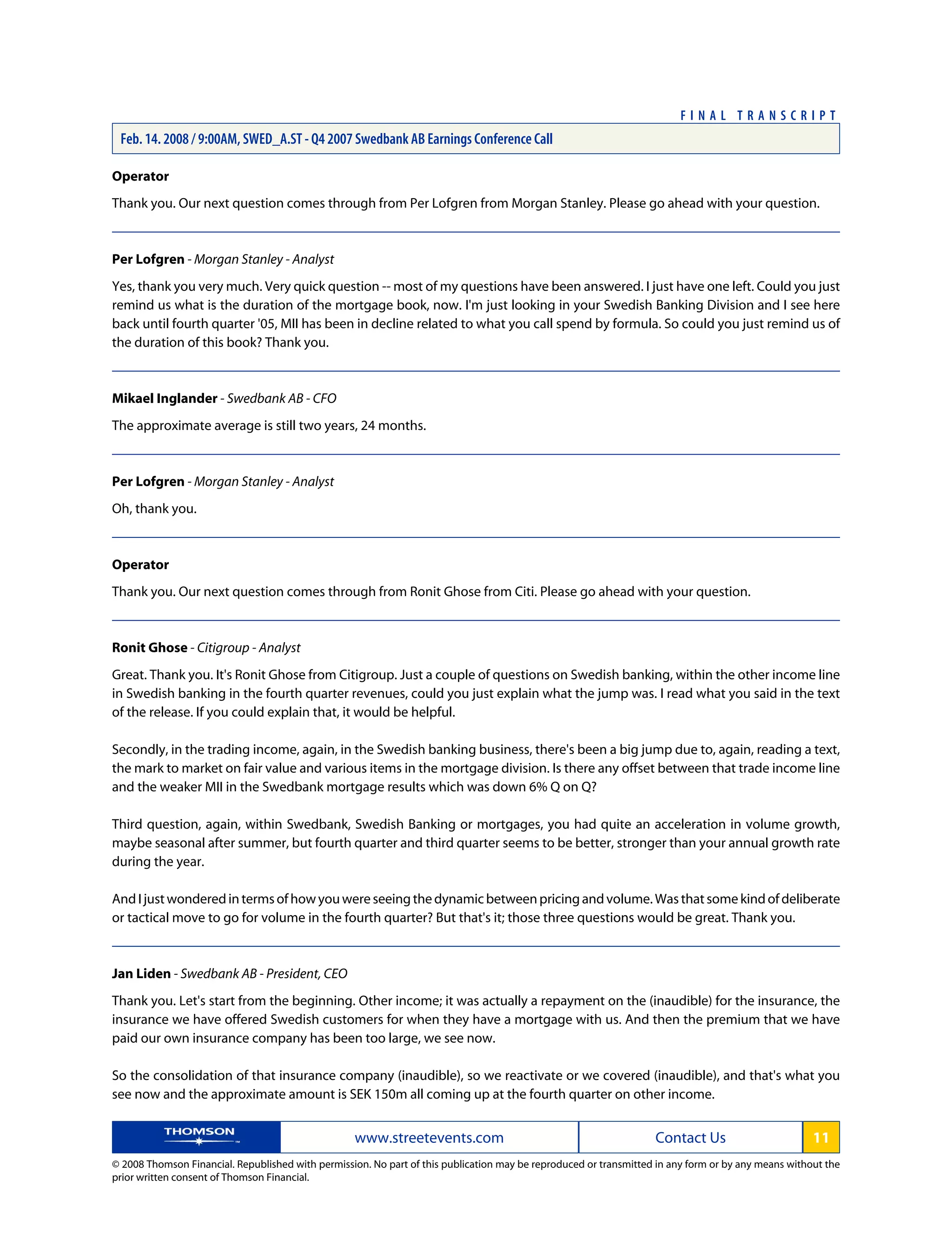 Operator
Thank you. Our next question comes through from Per Lofgren from Morgan Stanley. Please go ahead with your question.
Per Lofgren - Morgan Stanley - Analyst
Yes, thank you very much. Very quick question -- most of my questions have been answered. I just have one left. Could you just
remind us what is the duration of the mortgage book, now. I'm just looking in your Swedish Banking Division and I see here
back until fourth quarter '05, MII has been in decline related to what you call spend by formula. So could you just remind us of
the duration of this book? Thank you.
Mikael Inglander - Swedbank AB - CFO
The approximate average is still two years, 24 months.
Per Lofgren - Morgan Stanley - Analyst
Oh, thank you.
Operator
Thank you. Our next question comes through from Ronit Ghose from Citi. Please go ahead with your question.
Ronit Ghose - Citigroup - Analyst
Great. Thank you. It's Ronit Ghose from Citigroup. Just a couple of questions on Swedish banking, within the other income line
in Swedish banking in the fourth quarter revenues, could you just explain what the jump was. I read what you said in the text
of the release. If you could explain that, it would be helpful.
Secondly, in the trading income, again, in the Swedish banking business, there's been a big jump due to, again, reading a text,
the mark to market on fair value and various items in the mortgage division. Is there any offset between that trade income line
and the weaker MII in the Swedbank mortgage results which was down 6% Q on Q?
Third question, again, within Swedbank, Swedish Banking or mortgages, you had quite an acceleration in volume growth,
maybe seasonal after summer, but fourth quarter and third quarter seems to be better, stronger than your annual growth rate
during the year.
AndIjustwonderedintermsofhowyouwereseeingthedynamicbetweenpricingandvolume.Wasthatsomekindofdeliberate
or tactical move to go for volume in the fourth quarter? But that's it; those three questions would be great. Thank you.
Jan Liden - Swedbank AB - President, CEO
Thank you. Let's start from the beginning. Other income; it was actually a repayment on the (inaudible) for the insurance, the
insurance we have offered Swedish customers for when they have a mortgage with us. And then the premium that we have
paid our own insurance company has been too large, we see now.
So the consolidation of that insurance company (inaudible), so we reactivate or we covered (inaudible), and that's what you
see now and the approximate amount is SEK 150m all coming up at the fourth quarter on other income.
www.streetevents.com Contact Us 11
© 2008 Thomson Financial. Republished with permission. No part of this publication may be reproduced or transmitted in any form or by any means without the
prior written consent of Thomson Financial.
F I N A L T R A N S C R I P T
Feb. 14. 2008 / 9:00AM, SWED_A.ST - Q4 2007 Swedbank AB Earnings Conference Call
 