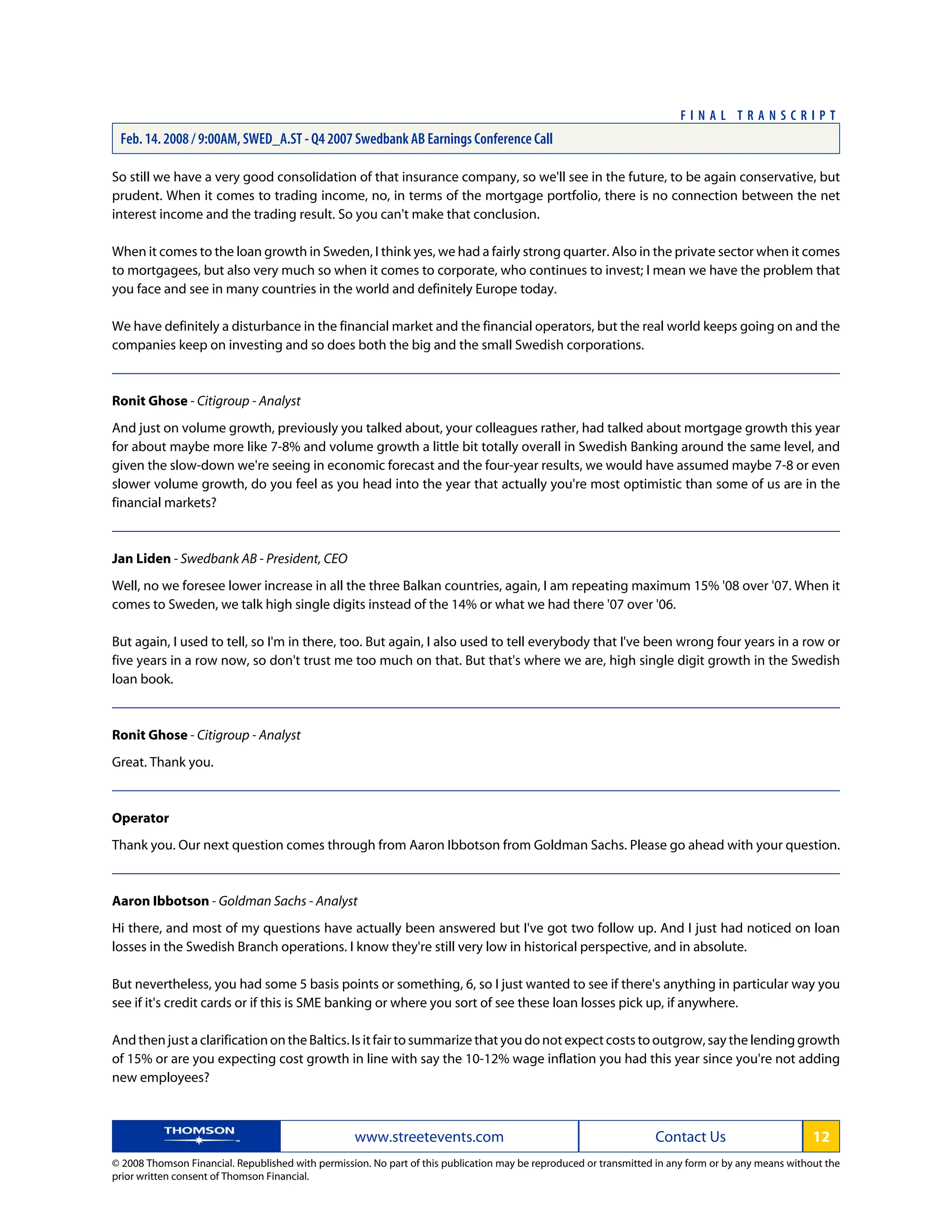 So still we have a very good consolidation of that insurance company, so we'll see in the future, to be again conservative, but
prudent. When it comes to trading income, no, in terms of the mortgage portfolio, there is no connection between the net
interest income and the trading result. So you can't make that conclusion.
When it comes to the loan growth in Sweden, I think yes, we had a fairly strong quarter. Also in the private sector when it comes
to mortgagees, but also very much so when it comes to corporate, who continues to invest; I mean we have the problem that
you face and see in many countries in the world and definitely Europe today.
We have definitely a disturbance in the financial market and the financial operators, but the real world keeps going on and the
companies keep on investing and so does both the big and the small Swedish corporations.
Ronit Ghose - Citigroup - Analyst
And just on volume growth, previously you talked about, your colleagues rather, had talked about mortgage growth this year
for about maybe more like 7-8% and volume growth a little bit totally overall in Swedish Banking around the same level, and
given the slow-down we're seeing in economic forecast and the four-year results, we would have assumed maybe 7-8 or even
slower volume growth, do you feel as you head into the year that actually you're most optimistic than some of us are in the
financial markets?
Jan Liden - Swedbank AB - President, CEO
Well, no we foresee lower increase in all the three Balkan countries, again, I am repeating maximum 15% '08 over '07. When it
comes to Sweden, we talk high single digits instead of the 14% or what we had there '07 over '06.
But again, I used to tell, so I'm in there, too. But again, I also used to tell everybody that I've been wrong four years in a row or
five years in a row now, so don't trust me too much on that. But that's where we are, high single digit growth in the Swedish
loan book.
Ronit Ghose - Citigroup - Analyst
Great. Thank you.
Operator
Thank you. Our next question comes through from Aaron Ibbotson from Goldman Sachs. Please go ahead with your question.
Aaron Ibbotson - Goldman Sachs - Analyst
Hi there, and most of my questions have actually been answered but I've got two follow up. And I just had noticed on loan
losses in the Swedish Branch operations. I know they're still very low in historical perspective, and in absolute.
But nevertheless, you had some 5 basis points or something, 6, so I just wanted to see if there's anything in particular way you
see if it's credit cards or if this is SME banking or where you sort of see these loan losses pick up, if anywhere.
And then just a clarification on the Baltics. Is it fair to summarize that you do not expect costs to outgrow, say the lending growth
of 15% or are you expecting cost growth in line with say the 10-12% wage inflation you had this year since you're not adding
new employees?
www.streetevents.com Contact Us 12
© 2008 Thomson Financial. Republished with permission. No part of this publication may be reproduced or transmitted in any form or by any means without the
prior written consent of Thomson Financial.
F I N A L T R A N S C R I P T
Feb. 14. 2008 / 9:00AM, SWED_A.ST - Q4 2007 Swedbank AB Earnings Conference Call
 
