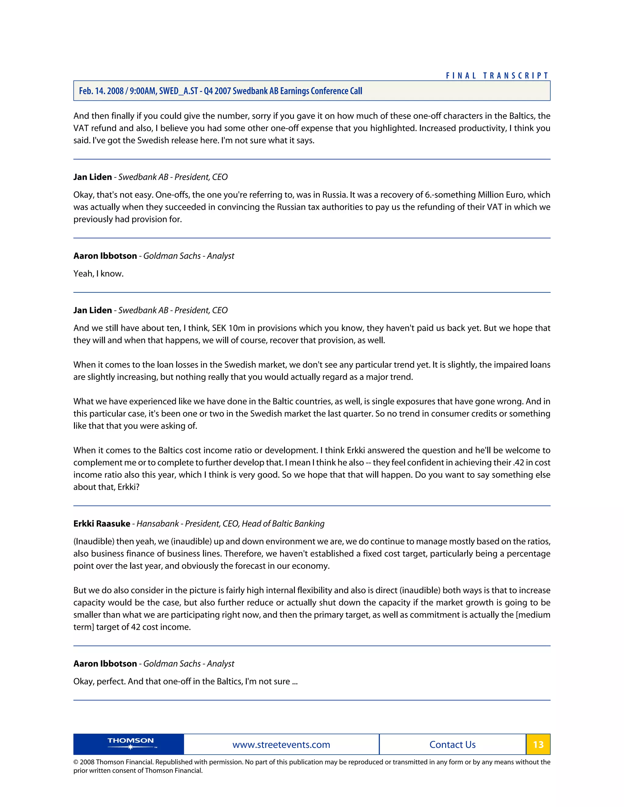 And then finally if you could give the number, sorry if you gave it on how much of these one-off characters in the Baltics, the
VAT refund and also, I believe you had some other one-off expense that you highlighted. Increased productivity, I think you
said. I've got the Swedish release here. I'm not sure what it says.
Jan Liden - Swedbank AB - President, CEO
Okay, that's not easy. One-offs, the one you're referring to, was in Russia. It was a recovery of 6.-something Million Euro, which
was actually when they succeeded in convincing the Russian tax authorities to pay us the refunding of their VAT in which we
previously had provision for.
Aaron Ibbotson - Goldman Sachs - Analyst
Yeah, I know.
Jan Liden - Swedbank AB - President, CEO
And we still have about ten, I think, SEK 10m in provisions which you know, they haven't paid us back yet. But we hope that
they will and when that happens, we will of course, recover that provision, as well.
When it comes to the loan losses in the Swedish market, we don't see any particular trend yet. It is slightly, the impaired loans
are slightly increasing, but nothing really that you would actually regard as a major trend.
What we have experienced like we have done in the Baltic countries, as well, is single exposures that have gone wrong. And in
this particular case, it's been one or two in the Swedish market the last quarter. So no trend in consumer credits or something
like that that you were asking of.
When it comes to the Baltics cost income ratio or development. I think Erkki answered the question and he'll be welcome to
complement me or to complete to further develop that. I mean I think he also -- they feel confident in achieving their .42 in cost
income ratio also this year, which I think is very good. So we hope that that will happen. Do you want to say something else
about that, Erkki?
Erkki Raasuke - Hansabank - President, CEO, Head of Baltic Banking
(Inaudible) then yeah, we (inaudible) up and down environment we are, we do continue to manage mostly based on the ratios,
also business finance of business lines. Therefore, we haven't established a fixed cost target, particularly being a percentage
point over the last year, and obviously the forecast in our economy.
But we do also consider in the picture is fairly high internal flexibility and also is direct (inaudible) both ways is that to increase
capacity would be the case, but also further reduce or actually shut down the capacity if the market growth is going to be
smaller than what we are participating right now, and then the primary target, as well as commitment is actually the [medium
term] target of 42 cost income.
Aaron Ibbotson - Goldman Sachs - Analyst
Okay, perfect. And that one-off in the Baltics, I'm not sure ...
www.streetevents.com Contact Us 13
© 2008 Thomson Financial. Republished with permission. No part of this publication may be reproduced or transmitted in any form or by any means without the
prior written consent of Thomson Financial.
F I N A L T R A N S C R I P T
Feb. 14. 2008 / 9:00AM, SWED_A.ST - Q4 2007 Swedbank AB Earnings Conference Call
 