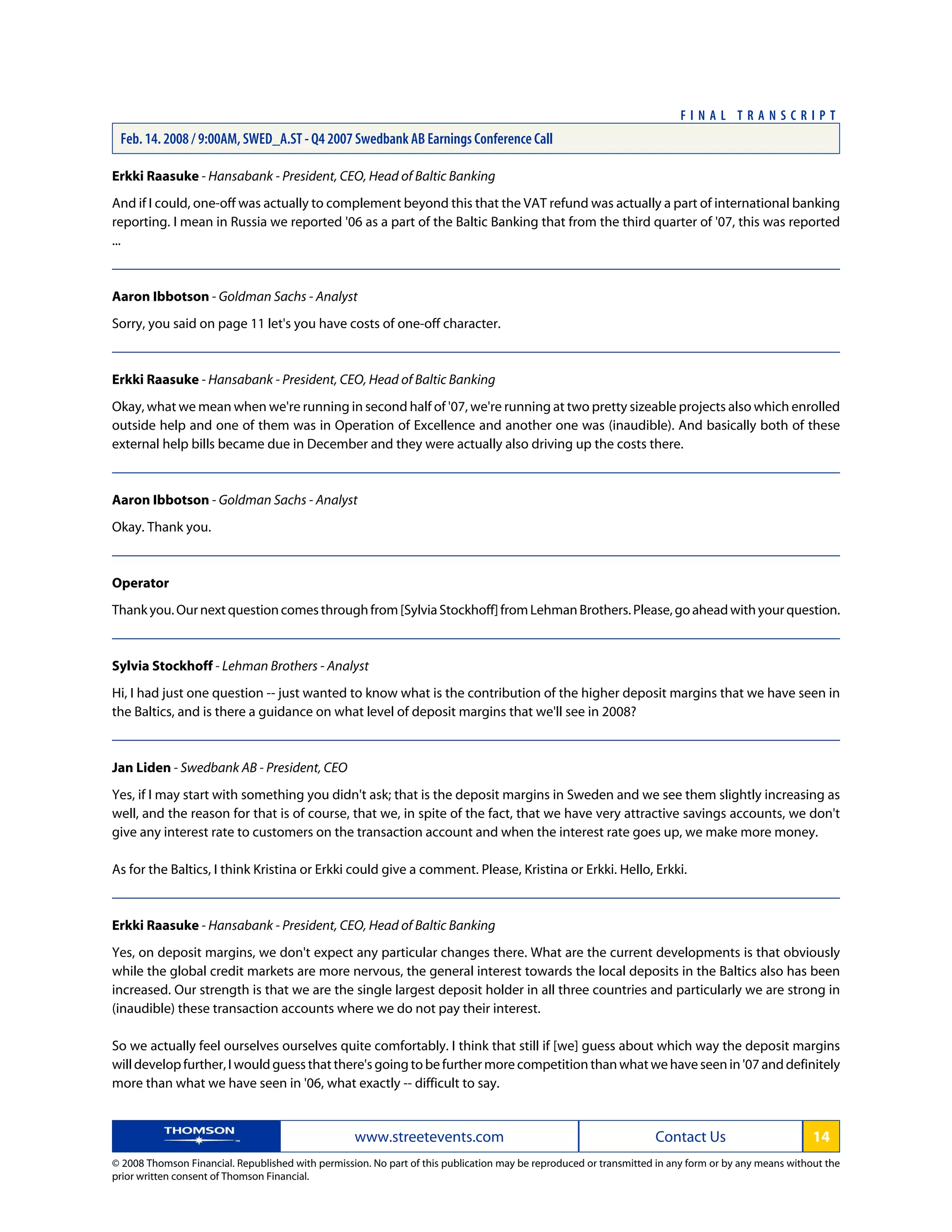Erkki Raasuke - Hansabank - President, CEO, Head of Baltic Banking
And if I could, one-off was actually to complement beyond this that the VAT refund was actually a part of international banking
reporting. I mean in Russia we reported '06 as a part of the Baltic Banking that from the third quarter of '07, this was reported
...
Aaron Ibbotson - Goldman Sachs - Analyst
Sorry, you said on page 11 let's you have costs of one-off character.
Erkki Raasuke - Hansabank - President, CEO, Head of Baltic Banking
Okay, what we mean when we're running in second half of '07, we're running at two pretty sizeable projects also which enrolled
outside help and one of them was in Operation of Excellence and another one was (inaudible). And basically both of these
external help bills became due in December and they were actually also driving up the costs there.
Aaron Ibbotson - Goldman Sachs - Analyst
Okay. Thank you.
Operator
Thankyou.Ournextquestioncomesthroughfrom[SylviaStockhoff]fromLehmanBrothers.Please,goaheadwithyourquestion.
Sylvia Stockhoff - Lehman Brothers - Analyst
Hi, I had just one question -- just wanted to know what is the contribution of the higher deposit margins that we have seen in
the Baltics, and is there a guidance on what level of deposit margins that we'll see in 2008?
Jan Liden - Swedbank AB - President, CEO
Yes, if I may start with something you didn't ask; that is the deposit margins in Sweden and we see them slightly increasing as
well, and the reason for that is of course, that we, in spite of the fact, that we have very attractive savings accounts, we don't
give any interest rate to customers on the transaction account and when the interest rate goes up, we make more money.
As for the Baltics, I think Kristina or Erkki could give a comment. Please, Kristina or Erkki. Hello, Erkki.
Erkki Raasuke - Hansabank - President, CEO, Head of Baltic Banking
Yes, on deposit margins, we don't expect any particular changes there. What are the current developments is that obviously
while the global credit markets are more nervous, the general interest towards the local deposits in the Baltics also has been
increased. Our strength is that we are the single largest deposit holder in all three countries and particularly we are strong in
(inaudible) these transaction accounts where we do not pay their interest.
So we actually feel ourselves ourselves quite comfortably. I think that still if [we] guess about which way the deposit margins
will develop further, I would guess that there's going to be further more competition than what we have seen in '07 and definitely
more than what we have seen in '06, what exactly -- difficult to say.
www.streetevents.com Contact Us 14
© 2008 Thomson Financial. Republished with permission. No part of this publication may be reproduced or transmitted in any form or by any means without the
prior written consent of Thomson Financial.
F I N A L T R A N S C R I P T
Feb. 14. 2008 / 9:00AM, SWED_A.ST - Q4 2007 Swedbank AB Earnings Conference Call
 