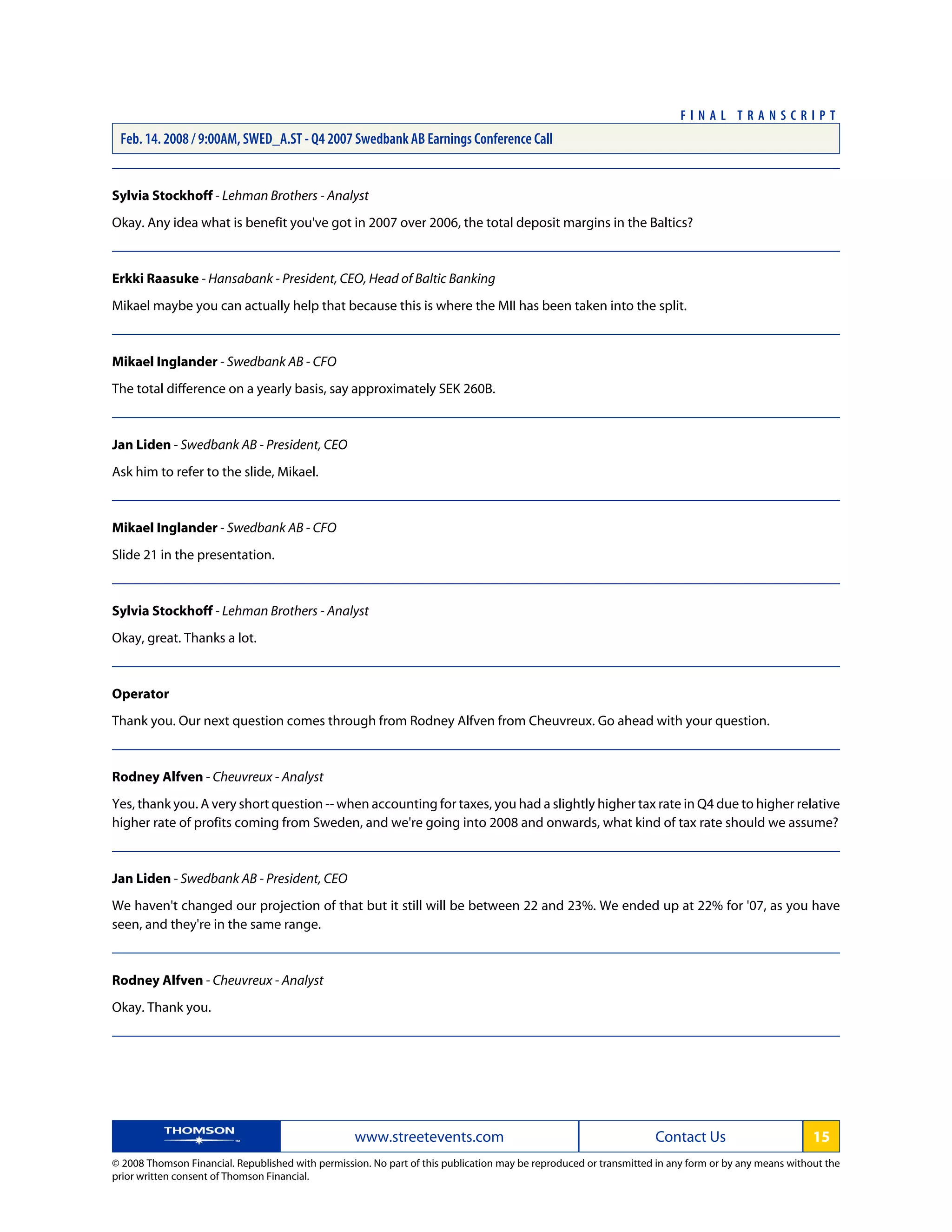 Sylvia Stockhoff - Lehman Brothers - Analyst
Okay. Any idea what is benefit you've got in 2007 over 2006, the total deposit margins in the Baltics?
Erkki Raasuke - Hansabank - President, CEO, Head of Baltic Banking
Mikael maybe you can actually help that because this is where the MII has been taken into the split.
Mikael Inglander - Swedbank AB - CFO
The total difference on a yearly basis, say approximately SEK 260B.
Jan Liden - Swedbank AB - President, CEO
Ask him to refer to the slide, Mikael.
Mikael Inglander - Swedbank AB - CFO
Slide 21 in the presentation.
Sylvia Stockhoff - Lehman Brothers - Analyst
Okay, great. Thanks a lot.
Operator
Thank you. Our next question comes through from Rodney Alfven from Cheuvreux. Go ahead with your question.
Rodney Alfven - Cheuvreux - Analyst
Yes, thank you. A very short question -- when accounting for taxes, you had a slightly higher tax rate in Q4 due to higher relative
higher rate of profits coming from Sweden, and we're going into 2008 and onwards, what kind of tax rate should we assume?
Jan Liden - Swedbank AB - President, CEO
We haven't changed our projection of that but it still will be between 22 and 23%. We ended up at 22% for '07, as you have
seen, and they're in the same range.
Rodney Alfven - Cheuvreux - Analyst
Okay. Thank you.
www.streetevents.com Contact Us 15
© 2008 Thomson Financial. Republished with permission. No part of this publication may be reproduced or transmitted in any form or by any means without the
prior written consent of Thomson Financial.
F I N A L T R A N S C R I P T
Feb. 14. 2008 / 9:00AM, SWED_A.ST - Q4 2007 Swedbank AB Earnings Conference Call
 