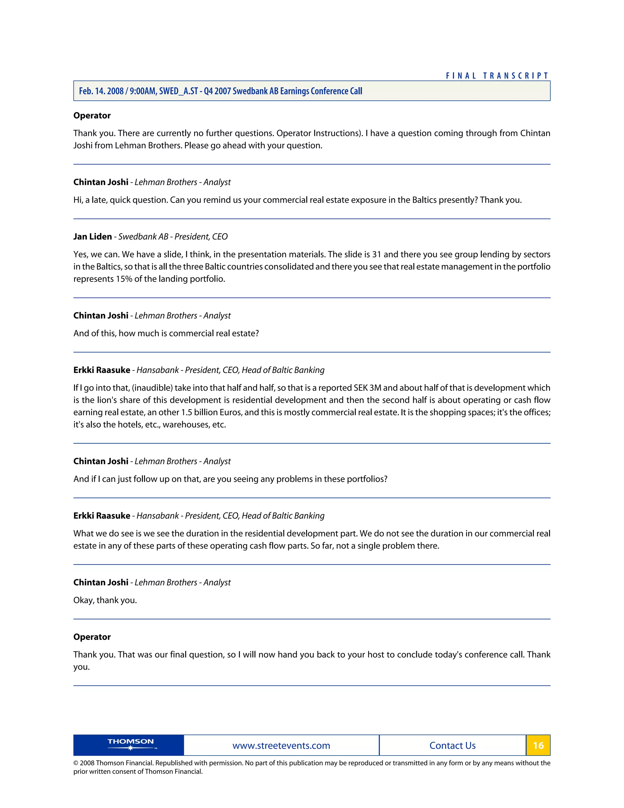 Operator
Thank you. There are currently no further questions. Operator Instructions). I have a question coming through from Chintan
Joshi from Lehman Brothers. Please go ahead with your question.
Chintan Joshi - Lehman Brothers - Analyst
Hi, a late, quick question. Can you remind us your commercial real estate exposure in the Baltics presently? Thank you.
Jan Liden - Swedbank AB - President, CEO
Yes, we can. We have a slide, I think, in the presentation materials. The slide is 31 and there you see group lending by sectors
in the Baltics, so that is all the three Baltic countries consolidated and there you see that real estate management in the portfolio
represents 15% of the landing portfolio.
Chintan Joshi - Lehman Brothers - Analyst
And of this, how much is commercial real estate?
Erkki Raasuke - Hansabank - President, CEO, Head of Baltic Banking
If I go into that, (inaudible) take into that half and half, so that is a reported SEK 3M and about half of that is development which
is the lion's share of this development is residential development and then the second half is about operating or cash flow
earning real estate, an other 1.5 billion Euros, and this is mostly commercial real estate. It is the shopping spaces; it's the offices;
it's also the hotels, etc., warehouses, etc.
Chintan Joshi - Lehman Brothers - Analyst
And if I can just follow up on that, are you seeing any problems in these portfolios?
Erkki Raasuke - Hansabank - President, CEO, Head of Baltic Banking
What we do see is we see the duration in the residential development part. We do not see the duration in our commercial real
estate in any of these parts of these operating cash flow parts. So far, not a single problem there.
Chintan Joshi - Lehman Brothers - Analyst
Okay, thank you.
Operator
Thank you. That was our final question, so I will now hand you back to your host to conclude today's conference call. Thank
you.
www.streetevents.com Contact Us 16
© 2008 Thomson Financial. Republished with permission. No part of this publication may be reproduced or transmitted in any form or by any means without the
prior written consent of Thomson Financial.
F I N A L T R A N S C R I P T
Feb. 14. 2008 / 9:00AM, SWED_A.ST - Q4 2007 Swedbank AB Earnings Conference Call
 