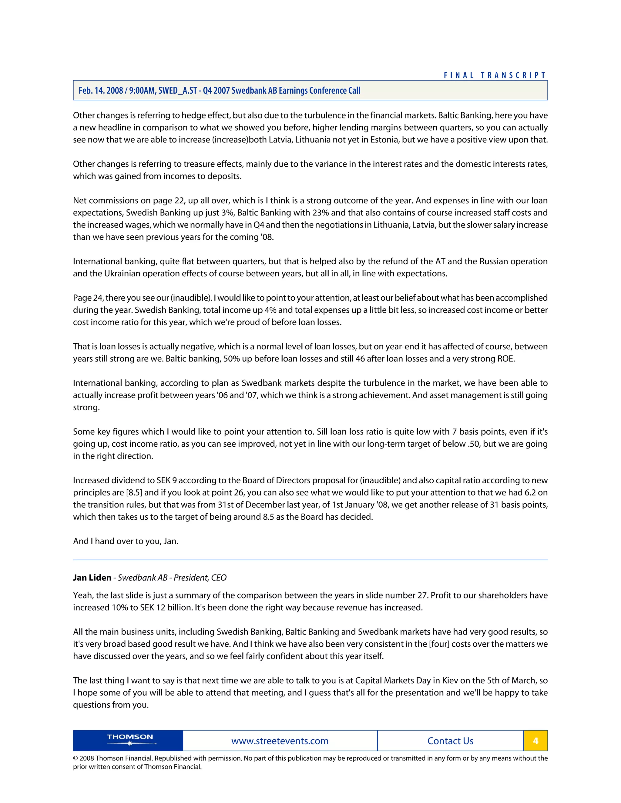 Other changes is referring to hedge effect, but also due to the turbulence in the financial markets. Baltic Banking, here you have
a new headline in comparison to what we showed you before, higher lending margins between quarters, so you can actually
see now that we are able to increase (increase)both Latvia, Lithuania not yet in Estonia, but we have a positive view upon that.
Other changes is referring to treasure effects, mainly due to the variance in the interest rates and the domestic interests rates,
which was gained from incomes to deposits.
Net commissions on page 22, up all over, which is I think is a strong outcome of the year. And expenses in line with our loan
expectations, Swedish Banking up just 3%, Baltic Banking with 23% and that also contains of course increased staff costs and
the increased wages, which we normally have in Q4 and then the negotiations in Lithuania, Latvia, but the slower salary increase
than we have seen previous years for the coming '08.
International banking, quite flat between quarters, but that is helped also by the refund of the AT and the Russian operation
and the Ukrainian operation effects of course between years, but all in all, in line with expectations.
Page24,thereyouseeour(inaudible).Iwouldliketopointtoyourattention,atleastourbeliefaboutwhathasbeenaccomplished
during the year. Swedish Banking, total income up 4% and total expenses up a little bit less, so increased cost income or better
cost income ratio for this year, which we're proud of before loan losses.
That is loan losses is actually negative, which is a normal level of loan losses, but on year-end it has affected of course, between
years still strong are we. Baltic banking, 50% up before loan losses and still 46 after loan losses and a very strong ROE.
International banking, according to plan as Swedbank markets despite the turbulence in the market, we have been able to
actually increase profit between years '06 and '07, which we think is a strong achievement. And asset management is still going
strong.
Some key figures which I would like to point your attention to. Sill loan loss ratio is quite low with 7 basis points, even if it's
going up, cost income ratio, as you can see improved, not yet in line with our long-term target of below .50, but we are going
in the right direction.
Increased dividend to SEK 9 according to the Board of Directors proposal for (inaudible) and also capital ratio according to new
principles are [8.5] and if you look at point 26, you can also see what we would like to put your attention to that we had 6.2 on
the transition rules, but that was from 31st of December last year, of 1st January '08, we get another release of 31 basis points,
which then takes us to the target of being around 8.5 as the Board has decided.
And I hand over to you, Jan.
Jan Liden - Swedbank AB - President, CEO
Yeah, the last slide is just a summary of the comparison between the years in slide number 27. Profit to our shareholders have
increased 10% to SEK 12 billion. It's been done the right way because revenue has increased.
All the main business units, including Swedish Banking, Baltic Banking and Swedbank markets have had very good results, so
it's very broad based good result we have. And I think we have also been very consistent in the [four] costs over the matters we
have discussed over the years, and so we feel fairly confident about this year itself.
The last thing I want to say is that next time we are able to talk to you is at Capital Markets Day in Kiev on the 5th of March, so
I hope some of you will be able to attend that meeting, and I guess that's all for the presentation and we'll be happy to take
questions from you.
www.streetevents.com Contact Us 4
© 2008 Thomson Financial. Republished with permission. No part of this publication may be reproduced or transmitted in any form or by any means without the
prior written consent of Thomson Financial.
F I N A L T R A N S C R I P T
Feb. 14. 2008 / 9:00AM, SWED_A.ST - Q4 2007 Swedbank AB Earnings Conference Call
 