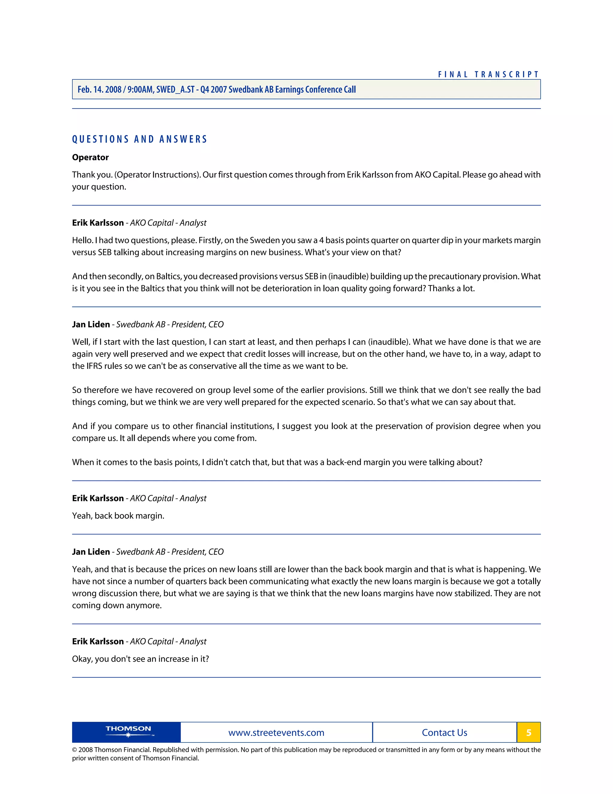 Q U E S T I O N S A N D A N S W E R S
Operator
Thank you. (Operator Instructions). Our first question comes through from Erik Karlsson from AKO Capital. Please go ahead with
your question.
Erik Karlsson - AKO Capital - Analyst
Hello. I had two questions, please. Firstly, on the Sweden you saw a 4 basis points quarter on quarter dip in your markets margin
versus SEB talking about increasing margins on new business. What's your view on that?
And then secondly, on Baltics, you decreased provisions versus SEB in (inaudible) building up the precautionary provision. What
is it you see in the Baltics that you think will not be deterioration in loan quality going forward? Thanks a lot.
Jan Liden - Swedbank AB - President, CEO
Well, if I start with the last question, I can start at least, and then perhaps I can (inaudible). What we have done is that we are
again very well preserved and we expect that credit losses will increase, but on the other hand, we have to, in a way, adapt to
the IFRS rules so we can't be as conservative all the time as we want to be.
So therefore we have recovered on group level some of the earlier provisions. Still we think that we don't see really the bad
things coming, but we think we are very well prepared for the expected scenario. So that's what we can say about that.
And if you compare us to other financial institutions, I suggest you look at the preservation of provision degree when you
compare us. It all depends where you come from.
When it comes to the basis points, I didn't catch that, but that was a back-end margin you were talking about?
Erik Karlsson - AKO Capital - Analyst
Yeah, back book margin.
Jan Liden - Swedbank AB - President, CEO
Yeah, and that is because the prices on new loans still are lower than the back book margin and that is what is happening. We
have not since a number of quarters back been communicating what exactly the new loans margin is because we got a totally
wrong discussion there, but what we are saying is that we think that the new loans margins have now stabilized. They are not
coming down anymore.
Erik Karlsson - AKO Capital - Analyst
Okay, you don't see an increase in it?
www.streetevents.com Contact Us 5
© 2008 Thomson Financial. Republished with permission. No part of this publication may be reproduced or transmitted in any form or by any means without the
prior written consent of Thomson Financial.
F I N A L T R A N S C R I P T
Feb. 14. 2008 / 9:00AM, SWED_A.ST - Q4 2007 Swedbank AB Earnings Conference Call
 