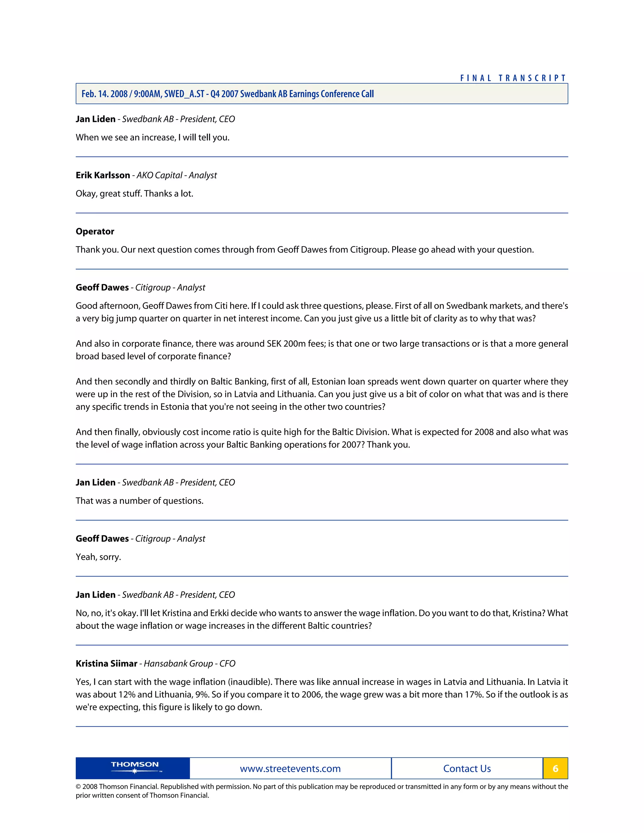 Jan Liden - Swedbank AB - President, CEO
When we see an increase, I will tell you.
Erik Karlsson - AKO Capital - Analyst
Okay, great stuff. Thanks a lot.
Operator
Thank you. Our next question comes through from Geoff Dawes from Citigroup. Please go ahead with your question.
Geoff Dawes - Citigroup - Analyst
Good afternoon, Geoff Dawes from Citi here. If I could ask three questions, please. First of all on Swedbank markets, and there's
a very big jump quarter on quarter in net interest income. Can you just give us a little bit of clarity as to why that was?
And also in corporate finance, there was around SEK 200m fees; is that one or two large transactions or is that a more general
broad based level of corporate finance?
And then secondly and thirdly on Baltic Banking, first of all, Estonian loan spreads went down quarter on quarter where they
were up in the rest of the Division, so in Latvia and Lithuania. Can you just give us a bit of color on what that was and is there
any specific trends in Estonia that you're not seeing in the other two countries?
And then finally, obviously cost income ratio is quite high for the Baltic Division. What is expected for 2008 and also what was
the level of wage inflation across your Baltic Banking operations for 2007? Thank you.
Jan Liden - Swedbank AB - President, CEO
That was a number of questions.
Geoff Dawes - Citigroup - Analyst
Yeah, sorry.
Jan Liden - Swedbank AB - President, CEO
No, no, it's okay. I'll let Kristina and Erkki decide who wants to answer the wage inflation. Do you want to do that, Kristina? What
about the wage inflation or wage increases in the different Baltic countries?
Kristina Siimar - Hansabank Group - CFO
Yes, I can start with the wage inflation (inaudible). There was like annual increase in wages in Latvia and Lithuania. In Latvia it
was about 12% and Lithuania, 9%. So if you compare it to 2006, the wage grew was a bit more than 17%. So if the outlook is as
we're expecting, this figure is likely to go down.
www.streetevents.com Contact Us 6
© 2008 Thomson Financial. Republished with permission. No part of this publication may be reproduced or transmitted in any form or by any means without the
prior written consent of Thomson Financial.
F I N A L T R A N S C R I P T
Feb. 14. 2008 / 9:00AM, SWED_A.ST - Q4 2007 Swedbank AB Earnings Conference Call
 