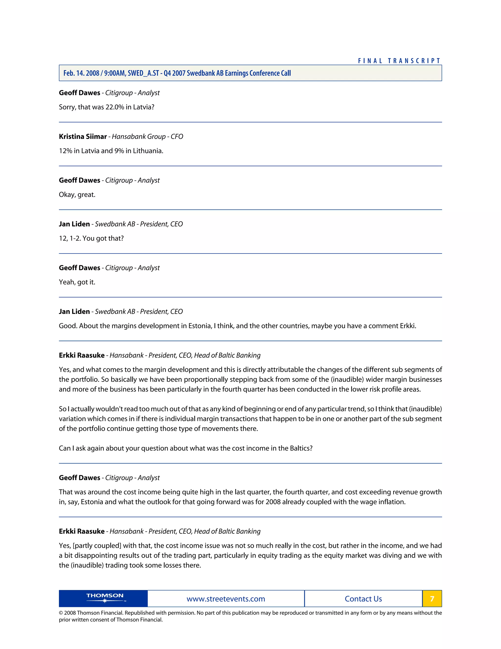 Geoff Dawes - Citigroup - Analyst
Sorry, that was 22.0% in Latvia?
Kristina Siimar - Hansabank Group - CFO
12% in Latvia and 9% in Lithuania.
Geoff Dawes - Citigroup - Analyst
Okay, great.
Jan Liden - Swedbank AB - President, CEO
12, 1-2. You got that?
Geoff Dawes - Citigroup - Analyst
Yeah, got it.
Jan Liden - Swedbank AB - President, CEO
Good. About the margins development in Estonia, I think, and the other countries, maybe you have a comment Erkki.
Erkki Raasuke - Hansabank - President, CEO, Head of Baltic Banking
Yes, and what comes to the margin development and this is directly attributable the changes of the different sub segments of
the portfolio. So basically we have been proportionally stepping back from some of the (inaudible) wider margin businesses
and more of the business has been particularly in the fourth quarter has been conducted in the lower risk profile areas.
So I actually wouldn't read too much out of that as any kind of beginning or end of any particular trend, so I think that (inaudible)
variation which comes in if there is individual margin transactions that happen to be in one or another part of the sub segment
of the portfolio continue getting those type of movements there.
Can I ask again about your question about what was the cost income in the Baltics?
Geoff Dawes - Citigroup - Analyst
That was around the cost income being quite high in the last quarter, the fourth quarter, and cost exceeding revenue growth
in, say, Estonia and what the outlook for that going forward was for 2008 already coupled with the wage inflation.
Erkki Raasuke - Hansabank - President, CEO, Head of Baltic Banking
Yes, [partly coupled] with that, the cost income issue was not so much really in the cost, but rather in the income, and we had
a bit disappointing results out of the trading part, particularly in equity trading as the equity market was diving and we with
the (inaudible) trading took some losses there.
www.streetevents.com Contact Us 7
© 2008 Thomson Financial. Republished with permission. No part of this publication may be reproduced or transmitted in any form or by any means without the
prior written consent of Thomson Financial.
F I N A L T R A N S C R I P T
Feb. 14. 2008 / 9:00AM, SWED_A.ST - Q4 2007 Swedbank AB Earnings Conference Call
 