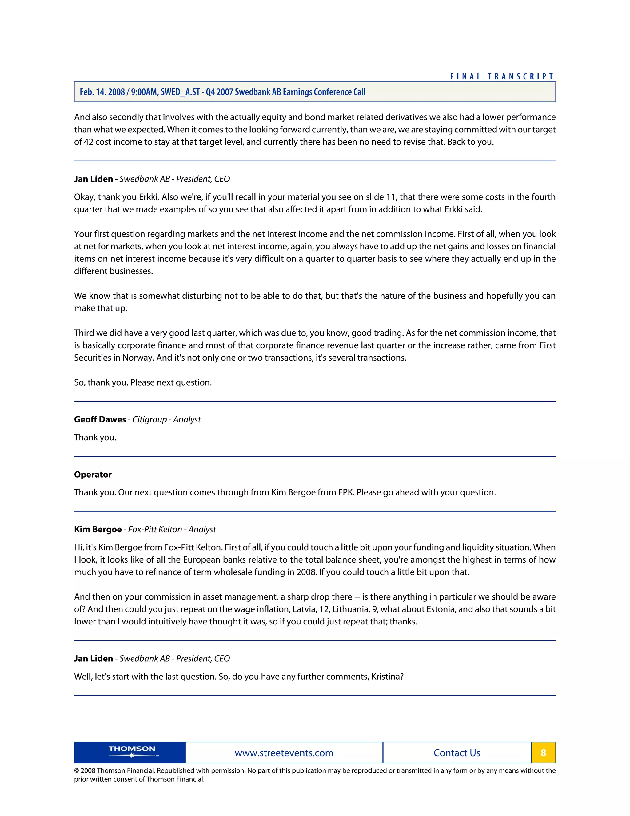 And also secondly that involves with the actually equity and bond market related derivatives we also had a lower performance
than what we expected. When it comes to the looking forward currently, than we are, we are staying committed with our target
of 42 cost income to stay at that target level, and currently there has been no need to revise that. Back to you.
Jan Liden - Swedbank AB - President, CEO
Okay, thank you Erkki. Also we're, if you'll recall in your material you see on slide 11, that there were some costs in the fourth
quarter that we made examples of so you see that also affected it apart from in addition to what Erkki said.
Your first question regarding markets and the net interest income and the net commission income. First of all, when you look
at net for markets, when you look at net interest income, again, you always have to add up the net gains and losses on financial
items on net interest income because it's very difficult on a quarter to quarter basis to see where they actually end up in the
different businesses.
We know that is somewhat disturbing not to be able to do that, but that's the nature of the business and hopefully you can
make that up.
Third we did have a very good last quarter, which was due to, you know, good trading. As for the net commission income, that
is basically corporate finance and most of that corporate finance revenue last quarter or the increase rather, came from First
Securities in Norway. And it's not only one or two transactions; it's several transactions.
So, thank you, Please next question.
Geoff Dawes - Citigroup - Analyst
Thank you.
Operator
Thank you. Our next question comes through from Kim Bergoe from FPK. Please go ahead with your question.
Kim Bergoe - Fox-Pitt Kelton - Analyst
Hi, it's Kim Bergoe from Fox-Pitt Kelton. First of all, if you could touch a little bit upon your funding and liquidity situation. When
I look, it looks like of all the European banks relative to the total balance sheet, you're amongst the highest in terms of how
much you have to refinance of term wholesale funding in 2008. If you could touch a little bit upon that.
And then on your commission in asset management, a sharp drop there -- is there anything in particular we should be aware
of? And then could you just repeat on the wage inflation, Latvia, 12, Lithuania, 9, what about Estonia, and also that sounds a bit
lower than I would intuitively have thought it was, so if you could just repeat that; thanks.
Jan Liden - Swedbank AB - President, CEO
Well, let's start with the last question. So, do you have any further comments, Kristina?
www.streetevents.com Contact Us 8
© 2008 Thomson Financial. Republished with permission. No part of this publication may be reproduced or transmitted in any form or by any means without the
prior written consent of Thomson Financial.
F I N A L T R A N S C R I P T
Feb. 14. 2008 / 9:00AM, SWED_A.ST - Q4 2007 Swedbank AB Earnings Conference Call
 