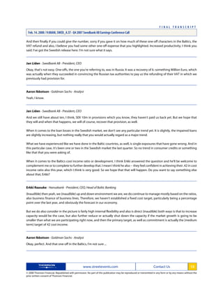 And then finally if you could give the number, sorry if you gave it on how much of these one-off characters in the Baltics, the
VAT refund and also, I believe you had some other one-off expense that you highlighted. Increased productivity, I think you
said. I've got the Swedish release here. I'm not sure what it says.
Jan Liden - Swedbank AB - President, CEO
Okay, that's not easy. One-offs, the one you're referring to, was in Russia. It was a recovery of 6.-something Million Euro, which
was actually when they succeeded in convincing the Russian tax authorities to pay us the refunding of their VAT in which we
previously had provision for.
Aaron Ibbotson - Goldman Sachs - Analyst
Yeah, I know.
Jan Liden - Swedbank AB - President, CEO
And we still have about ten, I think, SEK 10m in provisions which you know, they haven't paid us back yet. But we hope that
they will and when that happens, we will of course, recover that provision, as well.
When it comes to the loan losses in the Swedish market, we don't see any particular trend yet. It is slightly, the impaired loans
are slightly increasing, but nothing really that you would actually regard as a major trend.
What we have experienced like we have done in the Baltic countries, as well, is single exposures that have gone wrong. And in
this particular case, it's been one or two in the Swedish market the last quarter. So no trend in consumer credits or something
like that that you were asking of.
When it comes to the Baltics cost income ratio or development. I think Erkki answered the question and he'll be welcome to
complement me or to complete to further develop that. I mean I think he also -- they feel confident in achieving their .42 in cost
income ratio also this year, which I think is very good. So we hope that that will happen. Do you want to say something else
about that, Erkki?
Erkki Raasuke - Hansabank - President, CEO, Head of Baltic Banking
(Inaudible) then yeah, we (inaudible) up and down environment we are, we do continue to manage mostly based on the ratios,
also business finance of business lines. Therefore, we haven't established a fixed cost target, particularly being a percentage
point over the last year, and obviously the forecast in our economy.
But we do also consider in the picture is fairly high internal flexibility and also is direct (inaudible) both ways is that to increase
capacity would be the case, but also further reduce or actually shut down the capacity if the market growth is going to be
smaller than what we are participating right now, and then the primary target, as well as commitment is actually the [medium
term] target of 42 cost income.
Aaron Ibbotson - Goldman Sachs - Analyst
Okay, perfect. And that one-off in the Baltics, I'm not sure ...
www.streetevents.com Contact Us 13
© 2008 Thomson Financial. Republished with permission. No part of this publication may be reproduced or transmitted in any form or by any means without the
prior written consent of Thomson Financial.
F I N A L T R A N S C R I P T
Feb. 14. 2008 / 9:00AM, SWED_A.ST - Q4 2007 Swedbank AB Earnings Conference Call
 