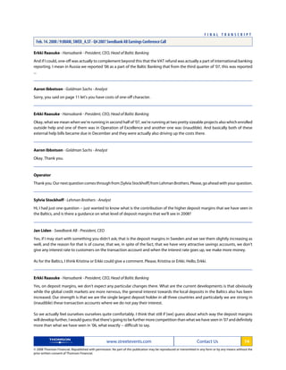 Erkki Raasuke - Hansabank - President, CEO, Head of Baltic Banking
And if I could, one-off was actually to complement beyond this that the VAT refund was actually a part of international banking
reporting. I mean in Russia we reported '06 as a part of the Baltic Banking that from the third quarter of '07, this was reported
...
Aaron Ibbotson - Goldman Sachs - Analyst
Sorry, you said on page 11 let's you have costs of one-off character.
Erkki Raasuke - Hansabank - President, CEO, Head of Baltic Banking
Okay, what we mean when we're running in second half of '07, we're running at two pretty sizeable projects also which enrolled
outside help and one of them was in Operation of Excellence and another one was (inaudible). And basically both of these
external help bills became due in December and they were actually also driving up the costs there.
Aaron Ibbotson - Goldman Sachs - Analyst
Okay. Thank you.
Operator
Thankyou.Ournextquestioncomesthroughfrom[SylviaStockhoff]fromLehmanBrothers.Please,goaheadwithyourquestion.
Sylvia Stockhoff - Lehman Brothers - Analyst
Hi, I had just one question -- just wanted to know what is the contribution of the higher deposit margins that we have seen in
the Baltics, and is there a guidance on what level of deposit margins that we'll see in 2008?
Jan Liden - Swedbank AB - President, CEO
Yes, if I may start with something you didn't ask; that is the deposit margins in Sweden and we see them slightly increasing as
well, and the reason for that is of course, that we, in spite of the fact, that we have very attractive savings accounts, we don't
give any interest rate to customers on the transaction account and when the interest rate goes up, we make more money.
As for the Baltics, I think Kristina or Erkki could give a comment. Please, Kristina or Erkki. Hello, Erkki.
Erkki Raasuke - Hansabank - President, CEO, Head of Baltic Banking
Yes, on deposit margins, we don't expect any particular changes there. What are the current developments is that obviously
while the global credit markets are more nervous, the general interest towards the local deposits in the Baltics also has been
increased. Our strength is that we are the single largest deposit holder in all three countries and particularly we are strong in
(inaudible) these transaction accounts where we do not pay their interest.
So we actually feel ourselves ourselves quite comfortably. I think that still if [we] guess about which way the deposit margins
will develop further, I would guess that there's going to be further more competition than what we have seen in '07 and definitely
more than what we have seen in '06, what exactly -- difficult to say.
www.streetevents.com Contact Us 14
© 2008 Thomson Financial. Republished with permission. No part of this publication may be reproduced or transmitted in any form or by any means without the
prior written consent of Thomson Financial.
F I N A L T R A N S C R I P T
Feb. 14. 2008 / 9:00AM, SWED_A.ST - Q4 2007 Swedbank AB Earnings Conference Call
 