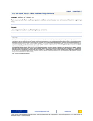 Jan Liden - Swedbank AB - President, CEO
Thank you very much. Thank you for your questions and I look forward to see at least some of you in Kiev in the beginning of
March.
Operator
Ladies and gentlemen, thank you for joining today's conference.
DISCLAIMER
Thomson Financial reserves the right to make changes to documents, content, or other information on this web site without obligation to notify any person of such changes.
In the conference calls upon which Event Transcripts are based, companies may make projections or other forward-looking statements regarding a variety of items. Such forward-looking
statements are based upon current expectations and involve risks and uncertainties. Actual results may differ materially from those stated in any forward-looking statement based on a
number of important factors and risks, which are more specifically identified in the companies' most recent SEC filings. Although the companies may indicate and believe that the
assumptions underlying the forward-looking statements are reasonable, any of the assumptions could prove inaccurate or incorrect and, therefore, there can be no assurance that the
results contemplated in the forward-looking statements will be realized.
THEINFORMATIONCONTAINEDINEVENTTRANSCRIPTSISATEXTUALREPRESENTATIONOFTHEAPPLICABLECOMPANY'SCONFERENCECALLANDWHILEEFFORTSAREMADETOPROVIDE
AN ACCURATE TRANSCRIPTION, THERE MAY BE MATERIAL ERRORS, OMISSIONS, OR INACCURACIES IN THE REPORTING OF THE SUBSTANCE OF THE CONFERENCE CALLS. IN NO WAY DOES
THOMSON FINANCIAL OR THE APPLICABLE COMPANY ASSUME ANY RESPONSIBILITY FOR ANY INVESTMENT OR OTHER DECISIONS MADE BASED UPON THE INFORMATION PROVIDED ON
THIS WEB SITE OR IN ANY EVENT TRANSCRIPT. USERS ARE ADVISED TO REVIEW THE APPLICABLE COMPANY'S CONFERENCE CALL ITSELF AND THE APPLICABLE COMPANY'S SEC FILINGS
BEFORE MAKING ANY INVESTMENT OR OTHER DECISIONS.
©2008, Thomson Financial. All Rights Reserved. 1622396-2008-02-18T22:59:39.243
www.streetevents.com Contact Us 17
© 2008 Thomson Financial. Republished with permission. No part of this publication may be reproduced or transmitted in any form or by any means without the
prior written consent of Thomson Financial.
F I N A L T R A N S C R I P T
Feb. 14. 2008 / 9:00AM, SWED_A.ST - Q4 2007 Swedbank AB Earnings Conference Call
 