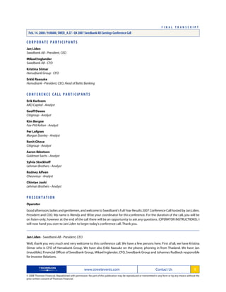C O R P O R A T E P A R T I C I P A N T S
Jan Liden
Swedbank AB - President, CEO
Mikael Inglander
Swedbank AB - CFO
Kristina Siimar
Hansabank Group - CFO
Erkki Raasuke
Hansabank - President, CEO, Head of Baltic Banking
C O N F E R E N C E C A L L P A R T I C I P A N T S
Erik Karlsson
AKO Capital - Analyst
Geoff Dawes
Citigroup - Analyst
Kim Bergoe
Fox-Pitt Kelton - Analyst
Per Lofgren
Morgan Stanley - Analyst
Ronit Ghose
Citigroup - Analyst
Aaron Ibbotson
Goldman Sachs - Analyst
Sylvia Stockhoff
Lehman Brothers - Analyst
Rodney Alfven
Cheuvreux - Analyst
Chintan Joshi
Lehman Brothers - Analyst
P R E S E N T A T I O N
Operator
Good afternoon, ladies and gentlemen, and welcome to Swedbank's Full Year Results 2007 Conference Call hosted by Jan Liden,
President and CEO. My name is Wendy and I'll be your coordinator for this conference. For the duration of the call, you will be
on listen-only, however at the end of the call there will be an opportunity to ask any questions. (OPERATOR INSTRUCTIONS). I
will now hand you over to Jan Liden to begin today's conference call. Thank you.
Jan Liden - Swedbank AB - President, CEO
Well, thank you very much and very welcome to this conference call. We have a few persons here. First of all, we have Kristina
Siimar who is CFO of Hansabank Group. We have also Erkki Raasuke on the phone, phoning in from Thailand. We have Jan
(inaudible), Financial Officer of Swedbank Group, Mikael Inglander, CFO, Swedbank Group and Johannes Rudbeck responsible
for Investor Relations.
www.streetevents.com Contact Us 1
© 2008 Thomson Financial. Republished with permission. No part of this publication may be reproduced or transmitted in any form or by any means without the
prior written consent of Thomson Financial.
F I N A L T R A N S C R I P T
Feb. 14. 2008 / 9:00AM, SWED_A.ST - Q4 2007 Swedbank AB Earnings Conference Call
 