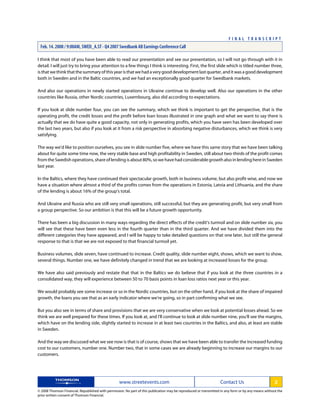 I think that most of you have been able to read our presentation and see our presentation, so I will not go through with it in
detail. I will just try to bring your attention to a few things I think is interesting. First, the first slide which is titled number three,
isthatwethinkthatthesummaryofthisyearisthatwehadaverygooddevelopmentlastquarter,anditwasagooddevelopment
both in Sweden and in the Baltic countries, and we had an exceptionally good quarter for Swedbank markets.
And also our operations in newly started operations in Ukraine continue to develop well. Also our operations in the other
countries like Russia, other Nordic countries, Luxembourg, also did according to expectations.
If you look at slide number four, you can see the summary, which we think is important to get the perspective, that is the
operating profit, the credit losses and the profit before loan losses illustrated in one graph and what we want to say there is
actually that we do have quite a good capacity, not only in generating profits, which you have seen has been developed over
the last two years, but also if you look at it from a risk perspective in absorbing negative disturbances, which we think is very
satisfying.
The way we'd like to position ourselves, you see in slide number five, where we have this same story that we have been talking
about for quite some time now, the very stable base and high profitability in Sweden, still about two-thirds of the profit comes
fromtheSwedishoperations,shareoflendingisabout80%,sowehavehadconsiderablegrowthalsoinlendinghereinSweden
last year.
In the Baltics, where they have continued their spectacular growth, both in business volume, but also profit-wise, and now we
have a situation where almost a third of the profits comes from the operations in Estonia, Latvia and Lithuania, and the share
of the lending is about 16% of the group's total.
And Ukraine and Russia who are still very small operations, still successful, but they are generating profit, but very small from
a group perspective. So our ambition is that this will be a future growth opportunity.
There has been a big discussion in many ways regarding the direct effects of the credit's turmoil and on slide number six, you
will see that these have been even less in the fourth quarter than in the third quarter. And we have divided them into the
different categories they have appeared, and I will be happy to take detailed questions on that one later, but still the general
response to that is that we are not exposed to that financial turmoil yet.
Business volumes, slide seven, have continued to increase. Credit quality, slide number eight, shows, which we want to show,
several things. Number one, we have definitely changed in trend that we are looking at increased losses for the group.
We have also said previously and restate that that in the Baltics we do believe that if you look at the three countries in a
consolidated way, they will experience between 50 to 70 basis points in loan loss ratios next year or this year.
We would probably see some increase or so in the Nordic countries, but on the other hand, if you look at the share of impaired
growth, the loans you see that as an early indicator where we're going, so in part confirming what we see.
But you also see in terms of share and provisions that we are very conservative when we look at potential losses ahead. So we
think we are well prepared for these times. If you look at, and I'll continue to look at slide number nine, you'll see the margins,
which have on the lending side, slightly started to increase in at least two countries in the Baltics, and also, at least are stable
in Sweden.
And the way we discussed what we see now is that is of course, shows that we have been able to transfer the increased funding
cost to our customers, number one. Number two, that in some cases we are already beginning to increase our margins to our
customers.
www.streetevents.com Contact Us 2
© 2008 Thomson Financial. Republished with permission. No part of this publication may be reproduced or transmitted in any form or by any means without the
prior written consent of Thomson Financial.
F I N A L T R A N S C R I P T
Feb. 14. 2008 / 9:00AM, SWED_A.ST - Q4 2007 Swedbank AB Earnings Conference Call
 