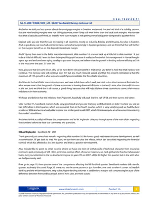 And what we told you last quarter about the mortgage margins in Sweden, we sensed that we had kind of a stability pattern,
that the new lending margins were not falling any more, even if they still were lower than the back book margins. We now see
that that is basically confirmed, so that the new loan margins is not getting worse last quarter compared to quarter three.
Deposit side, you see that they are increasing in all countries, mostly so in Latvia, Estonia and Lithuania, but also in Sweden.
And, as you know, we now had an interest raise, somewhat surprisingly in Sweden yesterday, and we think that that will further
on the margins benefit us on the deposit interest rate margin.
And if I jump then over to the Baltic macrodevelopment, slide number 14, or even back up a little bit to slide number 13, just
to be a little bit difficult, I want to then show you this graph because it really confirms what the management in Hansa thought
a year ago and we have been trying to relay to you over the year, we believe that the growth in lending volume will stop at 35%
at the most over the year, '07 over '06.
Now, you saw that we came in on 33%, so we have been very consistent in that sense. Our belief is now that that increase will
continue. The increase rate will continue over '07, but at a much reduced speed, and that the present estimation is that the
maximum of 15% growth is what we can expect if you consolidate the three Baltic countries.
And then to the back Baltic macrodevelopment, we have a slide here, which, well, we tried to in a short sentence illustrate that
what we see now is that the growth of these economies is slowing down with Estonia in the lead, Latvia, after that and Lithuania
at the last. And we think that is of course, a good thing, because that will help all these three countries to correct their macro
imbalances in their economy.
We hope and believe that the inflation, the CPI growth, hopefully will peak the first half of '08 and then turn to the better.
Slide number 15, Swedbank markets had a very good result and you see that very well illustrated on slide 15 where you see we
had difficulties in third quarter, which we recovered from in the fourth quarter, which is very satisfying and we had the best
resultever2006andwe'reactuallyabletocometoasimilargoodresult2007,whichIthinkwasquiteanachievementconsidering
the market's conditions.
And then I think actually I will leave this presentation and let Mr. Inglander take you through some of the main slides regarding
the numbers before we have our comments and questions.
Mikael Inglander - Swedbank AB - CFO
Thank you and just some short remarks regarding slide number 18. We have a good net interest income development, as well
as commission. I'll get back to that. Net gain, we can here see also the effects, which Jan described regarding the financial
turmoil, which has affected us less this quarter and that is a positive development.
Also, I would like to point to other income where we have one item of withdrawals of technical character from insurance
premiums paid previously, of SEK 150m, which is a positive effect, of course. Expenses, up, I will get back to that, but I also would
like to turn your attention to the tax level which is year on year 22% on 2007, a little bit higher this quarter, but in line with what
we had previously said.
If we go to page 19, there you see one of the components affecting the MII for third quarter. Swedbank markets did a terrific
quarter, as already discussed. Page 20, there you see the same pattern as you have become used to when it comes to Swedish
Banking and the MII development, very stable, higher lending volumes as said before. Margins still compressing because of the
difference between front and back book even if new sales are more stable.
www.streetevents.com Contact Us 3
© 2008 Thomson Financial. Republished with permission. No part of this publication may be reproduced or transmitted in any form or by any means without the
prior written consent of Thomson Financial.
F I N A L T R A N S C R I P T
Feb. 14. 2008 / 9:00AM, SWED_A.ST - Q4 2007 Swedbank AB Earnings Conference Call
 