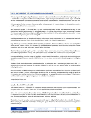 Other changes is referring to hedge effect, but also due to the turbulence in the financial markets. Baltic Banking, here you have
a new headline in comparison to what we showed you before, higher lending margins between quarters, so you can actually
see now that we are able to increase (increase)both Latvia, Lithuania not yet in Estonia, but we have a positive view upon that.
Other changes is referring to treasure effects, mainly due to the variance in the interest rates and the domestic interests rates,
which was gained from incomes to deposits.
Net commissions on page 22, up all over, which is I think is a strong outcome of the year. And expenses in line with our loan
expectations, Swedish Banking up just 3%, Baltic Banking with 23% and that also contains of course increased staff costs and
the increased wages, which we normally have in Q4 and then the negotiations in Lithuania, Latvia, but the slower salary increase
than we have seen previous years for the coming '08.
International banking, quite flat between quarters, but that is helped also by the refund of the AT and the Russian operation
and the Ukrainian operation effects of course between years, but all in all, in line with expectations.
Page24,thereyouseeour(inaudible).Iwouldliketopointtoyourattention,atleastourbeliefaboutwhathasbeenaccomplished
during the year. Swedish Banking, total income up 4% and total expenses up a little bit less, so increased cost income or better
cost income ratio for this year, which we're proud of before loan losses.
That is loan losses is actually negative, which is a normal level of loan losses, but on year-end it has affected of course, between
years still strong are we. Baltic banking, 50% up before loan losses and still 46 after loan losses and a very strong ROE.
International banking, according to plan as Swedbank markets despite the turbulence in the market, we have been able to
actually increase profit between years '06 and '07, which we think is a strong achievement. And asset management is still going
strong.
Some key figures which I would like to point your attention to. Sill loan loss ratio is quite low with 7 basis points, even if it's
going up, cost income ratio, as you can see improved, not yet in line with our long-term target of below .50, but we are going
in the right direction.
Increased dividend to SEK 9 according to the Board of Directors proposal for (inaudible) and also capital ratio according to new
principles are [8.5] and if you look at point 26, you can also see what we would like to put your attention to that we had 6.2 on
the transition rules, but that was from 31st of December last year, of 1st January '08, we get another release of 31 basis points,
which then takes us to the target of being around 8.5 as the Board has decided.
And I hand over to you, Jan.
Jan Liden - Swedbank AB - President, CEO
Yeah, the last slide is just a summary of the comparison between the years in slide number 27. Profit to our shareholders have
increased 10% to SEK 12 billion. It's been done the right way because revenue has increased.
All the main business units, including Swedish Banking, Baltic Banking and Swedbank markets have had very good results, so
it's very broad based good result we have. And I think we have also been very consistent in the [four] costs over the matters we
have discussed over the years, and so we feel fairly confident about this year itself.
The last thing I want to say is that next time we are able to talk to you is at Capital Markets Day in Kiev on the 5th of March, so
I hope some of you will be able to attend that meeting, and I guess that's all for the presentation and we'll be happy to take
questions from you.
www.streetevents.com Contact Us 4
© 2008 Thomson Financial. Republished with permission. No part of this publication may be reproduced or transmitted in any form or by any means without the
prior written consent of Thomson Financial.
F I N A L T R A N S C R I P T
Feb. 14. 2008 / 9:00AM, SWED_A.ST - Q4 2007 Swedbank AB Earnings Conference Call
 