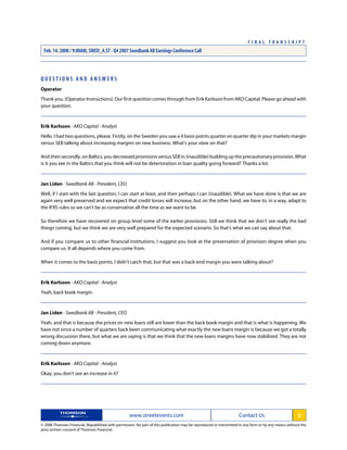 Q U E S T I O N S A N D A N S W E R S
Operator
Thank you. (Operator Instructions). Our first question comes through from Erik Karlsson from AKO Capital. Please go ahead with
your question.
Erik Karlsson - AKO Capital - Analyst
Hello. I had two questions, please. Firstly, on the Sweden you saw a 4 basis points quarter on quarter dip in your markets margin
versus SEB talking about increasing margins on new business. What's your view on that?
And then secondly, on Baltics, you decreased provisions versus SEB in (inaudible) building up the precautionary provision. What
is it you see in the Baltics that you think will not be deterioration in loan quality going forward? Thanks a lot.
Jan Liden - Swedbank AB - President, CEO
Well, if I start with the last question, I can start at least, and then perhaps I can (inaudible). What we have done is that we are
again very well preserved and we expect that credit losses will increase, but on the other hand, we have to, in a way, adapt to
the IFRS rules so we can't be as conservative all the time as we want to be.
So therefore we have recovered on group level some of the earlier provisions. Still we think that we don't see really the bad
things coming, but we think we are very well prepared for the expected scenario. So that's what we can say about that.
And if you compare us to other financial institutions, I suggest you look at the preservation of provision degree when you
compare us. It all depends where you come from.
When it comes to the basis points, I didn't catch that, but that was a back-end margin you were talking about?
Erik Karlsson - AKO Capital - Analyst
Yeah, back book margin.
Jan Liden - Swedbank AB - President, CEO
Yeah, and that is because the prices on new loans still are lower than the back book margin and that is what is happening. We
have not since a number of quarters back been communicating what exactly the new loans margin is because we got a totally
wrong discussion there, but what we are saying is that we think that the new loans margins have now stabilized. They are not
coming down anymore.
Erik Karlsson - AKO Capital - Analyst
Okay, you don't see an increase in it?
www.streetevents.com Contact Us 5
© 2008 Thomson Financial. Republished with permission. No part of this publication may be reproduced or transmitted in any form or by any means without the
prior written consent of Thomson Financial.
F I N A L T R A N S C R I P T
Feb. 14. 2008 / 9:00AM, SWED_A.ST - Q4 2007 Swedbank AB Earnings Conference Call
 