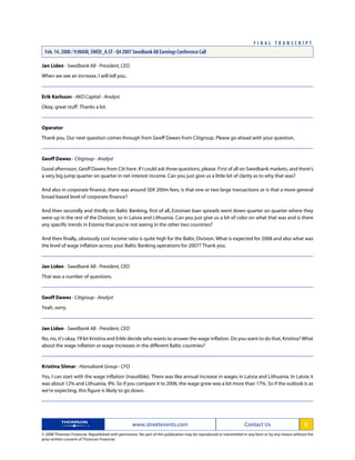 Jan Liden - Swedbank AB - President, CEO
When we see an increase, I will tell you.
Erik Karlsson - AKO Capital - Analyst
Okay, great stuff. Thanks a lot.
Operator
Thank you. Our next question comes through from Geoff Dawes from Citigroup. Please go ahead with your question.
Geoff Dawes - Citigroup - Analyst
Good afternoon, Geoff Dawes from Citi here. If I could ask three questions, please. First of all on Swedbank markets, and there's
a very big jump quarter on quarter in net interest income. Can you just give us a little bit of clarity as to why that was?
And also in corporate finance, there was around SEK 200m fees; is that one or two large transactions or is that a more general
broad based level of corporate finance?
And then secondly and thirdly on Baltic Banking, first of all, Estonian loan spreads went down quarter on quarter where they
were up in the rest of the Division, so in Latvia and Lithuania. Can you just give us a bit of color on what that was and is there
any specific trends in Estonia that you're not seeing in the other two countries?
And then finally, obviously cost income ratio is quite high for the Baltic Division. What is expected for 2008 and also what was
the level of wage inflation across your Baltic Banking operations for 2007? Thank you.
Jan Liden - Swedbank AB - President, CEO
That was a number of questions.
Geoff Dawes - Citigroup - Analyst
Yeah, sorry.
Jan Liden - Swedbank AB - President, CEO
No, no, it's okay. I'll let Kristina and Erkki decide who wants to answer the wage inflation. Do you want to do that, Kristina? What
about the wage inflation or wage increases in the different Baltic countries?
Kristina Siimar - Hansabank Group - CFO
Yes, I can start with the wage inflation (inaudible). There was like annual increase in wages in Latvia and Lithuania. In Latvia it
was about 12% and Lithuania, 9%. So if you compare it to 2006, the wage grew was a bit more than 17%. So if the outlook is as
we're expecting, this figure is likely to go down.
www.streetevents.com Contact Us 6
© 2008 Thomson Financial. Republished with permission. No part of this publication may be reproduced or transmitted in any form or by any means without the
prior written consent of Thomson Financial.
F I N A L T R A N S C R I P T
Feb. 14. 2008 / 9:00AM, SWED_A.ST - Q4 2007 Swedbank AB Earnings Conference Call
 