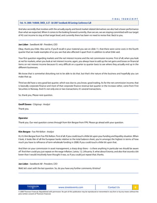 And also secondly that involves with the actually equity and bond market related derivatives we also had a lower performance
than what we expected. When it comes to the looking forward currently, than we are, we are staying committed with our target
of 42 cost income to stay at that target level, and currently there has been no need to revise that. Back to you.
Jan Liden - Swedbank AB - President, CEO
Okay, thank you Erkki. Also we're, if you'll recall in your material you see on slide 11, that there were some costs in the fourth
quarter that we made examples of so you see that also affected it apart from in addition to what Erkki said.
Your first question regarding markets and the net interest income and the net commission income. First of all, when you look
at net for markets, when you look at net interest income, again, you always have to add up the net gains and losses on financial
items on net interest income because it's very difficult on a quarter to quarter basis to see where they actually end up in the
different businesses.
We know that is somewhat disturbing not to be able to do that, but that's the nature of the business and hopefully you can
make that up.
Third we did have a very good last quarter, which was due to, you know, good trading. As for the net commission income, that
is basically corporate finance and most of that corporate finance revenue last quarter or the increase rather, came from First
Securities in Norway. And it's not only one or two transactions; it's several transactions.
So, thank you, Please next question.
Geoff Dawes - Citigroup - Analyst
Thank you.
Operator
Thank you. Our next question comes through from Kim Bergoe from FPK. Please go ahead with your question.
Kim Bergoe - Fox-Pitt Kelton - Analyst
Hi, it's Kim Bergoe from Fox-Pitt Kelton. First of all, if you could touch a little bit upon your funding and liquidity situation. When
I look, it looks like of all the European banks relative to the total balance sheet, you're amongst the highest in terms of how
much you have to refinance of term wholesale funding in 2008. If you could touch a little bit upon that.
And then on your commission in asset management, a sharp drop there -- is there anything in particular we should be aware
of? And then could you just repeat on the wage inflation, Latvia, 12, Lithuania, 9, what about Estonia, and also that sounds a bit
lower than I would intuitively have thought it was, so if you could just repeat that; thanks.
Jan Liden - Swedbank AB - President, CEO
Well, let's start with the last question. So, do you have any further comments, Kristina?
www.streetevents.com Contact Us 8
© 2008 Thomson Financial. Republished with permission. No part of this publication may be reproduced or transmitted in any form or by any means without the
prior written consent of Thomson Financial.
F I N A L T R A N S C R I P T
Feb. 14. 2008 / 9:00AM, SWED_A.ST - Q4 2007 Swedbank AB Earnings Conference Call
 