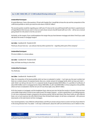 Unidentified Participant
Hi, good afternoon. I have a few questions. I'll start with Sweden first. I would like to know the size and the composition of the
credit bond portfolio on which you took the write-down of SEK187 million?
The second question would be regarding your staff costs. If I strip out the non-profit based staff costs there's a good amount
of [regionflation] there but you seem to have accrued a lesser amount of profit based staff cost. Is this -- will we see a reversal
going ahead? Or is this what it is for this core term?
And lastly, on the margins, if you could breakdown the margin that you have between mortgage and others? And if you could
talk about the trends in mortgage margins?
Jan Liden - Swedbank AB - President & CEO
Thank you. Do you have any -- you said you had any other questions for -- regarding other parts of the company?
Unidentified Participant
I'll come to Baltics in a minute, please.
Jan Liden - Swedbank AB - President & CEO
Okay, we'll take one thing at a time then.
Unidentified Participant
Yes, thank you.
Jan Liden - Swedbank AB - President & CEO
Okay, the composition of the bond portfolio which we have re-evaluated in market -- I can't give you the exact numbers but
there are a certain amount of corporate bonds, there are a certain amount of mortgage bonds which we have and I don't --
well, I think I can tell you the size of it, it's a corporate bonds of approximately SEK30 billion, it's a portfolio of certificates of
about SEK10 billion and it's mortgage bonds of about SEK6 billion. So all-in-all, SEK46 billion in those categories is the portfolio
where we have re-evaluated it. And the net sum of it was those eight, sorry, SEK187 million.
As for the margins on mortgages, and the breakdown there, what we see now, the last five months in Sweden, is that we have
a very stable margin when it comes to new credits issued. This margin, however -- so that is a good thing, it's not sliding anymore,
it's not more compressed margins compared to the previous period. Still the bad thing is that these credits are still a little bit
lower, not so much anymore, but still a little bit lower than the back book margins. So we have a compressed -- still a pressure
downwards on the total interest net from mortgages.
Your second questions, I was a little bit confused about, and I'll try to answer and you have to correct me if you if you think I'm
in the wrong direction here. You asked -- is the way I understood it, about the staff cost and the bonus cost in relation to that.
www.streetevents.com Contact Us 9
© 2008 Thomson Financial. Republished with permission. No part of this publication may be reproduced or transmitted in any form or by any means without the
prior written consent of Thomson Financial.
F I N A L T R A N S C R I P T
Apr. 24. 2008 / 9:00AM, SWED_A.ST - Q1 2008 Swedbank AB Earnings Conference Call
 