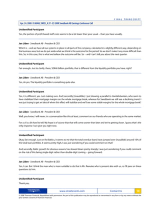 Unidentified Participant
Yes, the portion of profit based staff costs seems to be a lot lower than your usual -- than you have usually.
Jan Liden - Swedbank AB - President & CEO
Which is -- and we have all our systems in place in all parts of the company, calculated in a slightly different way, depending on
the business area, but we do put aside what we think is the outcome for the period. So we don't make it any more difficult than
this. So, in this case, this is what we believe the outcome will be. So -- and I can't tell you about the next quarter.
Unidentified Participant
Fair enough. Just to clarify, there, SEK46 billion portfolio, that is different from the liquidity portfolio you have, right?
Jan Liden - Swedbank AB - President & CEO
Yes, oh yes. The liquidity portfolio is something quite else.
Unidentified Participant
Yes, it is different, yes. Just making sure. And [secondly] (inaudible), I just drawing a parallel to Handelsbanken, who seem to
have stabilized their mortgage margins on the whole mortgage book, whereas for Swedbank we still see a declining trend. I
was just trying to get an idea of when this effect will stabilize and we'll see some stable margins for the whole mortgage book?
Jan Liden - Swedbank AB - President & CEO
Well, you know, I will never, in a conversation like this at least, comment on our friends who are operating in the same market.
For us it's a bit hard to tell. My hope is of course that that will come sooner than later and we're getting closer. I guess that's the
only response I can give you right now.
Unidentified Participant
Okay, fair enough. Just on the Baltics, it seems to me that the total overdue loans have jumped over (inaudible) around 10% of
the total loan portfolio. It seems pretty high, I was just wondering if you could comment on that?
And secondly, Baltic growth for obvious reasons has slowed down pretty sharply, I was just wondering if you could comment
on the risk of this being single-digit rather than double-digit coming -- going forward.
Jan Liden - Swedbank AB - President & CEO
Yes, I can. But I think the man who is more suitable to do that is Mr. Raasuke who is present also with us, so I'll pass on these
questions to him.
Unidentified Participant
Thank you.
www.streetevents.com Contact Us 10
© 2008 Thomson Financial. Republished with permission. No part of this publication may be reproduced or transmitted in any form or by any means without the
prior written consent of Thomson Financial.
F I N A L T R A N S C R I P T
Apr. 24. 2008 / 9:00AM, SWED_A.ST - Q1 2008 Swedbank AB Earnings Conference Call
 