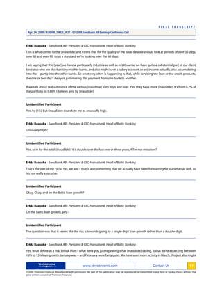 Erkki Raasuke - Swedbank AB - President & CEO Hansabank, Head of Baltic Banking
This is what comes to the (inaudible) and I think that for the quality of the base data we should look at periods of over 30 days,
over 60 and over 90, so as a standard we're looking over the 60 days.
I am saying that this [year] we have a, particularly in Latvia as well as in Lithuania, we have quite a substantial part of our client
base also who are also banking in other banks, and also might have a [salary account, so an] income actually, also accumulating
into the -- partly into the other banks. So what very often is happening is that, while servicing the loan or the credit products,
the one or two day's delay of just making this payment from one bank to another.
If we talk about real substance of the various (inaudible) sixty days and over. Yes, they have more (inaudible), it's from 0.7% of
the portfolio to 0.86% I believe, yes, by (inaudible).
Unidentified Participant
Yes, by [15]. But (inaudible) sounds to me as unusually high.
Erkki Raasuke - Swedbank AB - President & CEO Hansabank, Head of Baltic Banking
Unusually high?
Unidentified Participant
Yes, as in for the total (inaudible)? It's double over the last two or three years, if I'm not mistaken?
Erkki Raasuke - Swedbank AB - President & CEO Hansabank, Head of Baltic Banking
That's the part of the cycle. Yes, we are -- that is also something that we actually have been forecasting for ourselves as well, so
it's not really a surprise.
Unidentified Participant
Okay. Okay, and on the Baltic loan growth?
Erkki Raasuke - Swedbank AB - President & CEO Hansabank, Head of Baltic Banking
On the Baltic loan growth, yes --
Unidentified Participant
The question was that it seems like the risk is towards going to a single-digit loan growth rather than a double-digit.
Erkki Raasuke - Swedbank AB - President & CEO Hansabank, Head of Baltic Banking
Yes, what define as a risk. I think that -- what were you just repeating what (inaudible) saying, is that we're expecting between
10% to 15% loan growth. January was -- and February were fairly quiet. We have seen more activity in March, this just also might
www.streetevents.com Contact Us 11
© 2008 Thomson Financial. Republished with permission. No part of this publication may be reproduced or transmitted in any form or by any means without the
prior written consent of Thomson Financial.
F I N A L T R A N S C R I P T
Apr. 24. 2008 / 9:00AM, SWED_A.ST - Q1 2008 Swedbank AB Earnings Conference Call
 