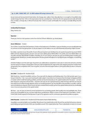 be just noise and not any kind of trend setters. No changes also, really in there. Basically there is no insight on (inaudible) what
would change that from 10% to 15% expectations that we currently have. I think that the time going forward really will clarify
that. It makes a change also, it will communicate that. I think it is quite comfortable, the currency is actually falling into this
corridor.
Unidentified Participant
Okay, thanks a lot.
Operator
Thank you. And our next question comes from the line of Aaron Abbotson, go ahead please.
Aaron Abbotson - - Analyst
Yes, hi there. I've got three brief questions. Firstly on the headcount in The Baltics. I was just thinking, are you actually planning
to continue to have that going down. Or do you expect it to be stable or are you still tentatively forecasting a slight increase.
Secondly, a question on just the profits. It seems like you've grown your lending if you do quarter-by-quarter by around SEK35
billion and zero deposit growth, and year-over-year we're talking about SEK35 billion into profits and some SEK45 billion out
of profits and then SEK160/SEK170 billion of lending. So, it's just trying to see how you guys are thinking about funding your
lending growth. Would you consider slowing down the loan growth and adjust it to say deposits plus mortgages, or something
similar?
And then finally on just the same type of question you talked about competition in last year in Latvia and Lithuania, and that
was the reason for margins coming down. Have you at all considered at this stage of the cycle stepping away from market share
temporarily if the competition then, from my guess, not one of the two largest banks in Latvia particularly but also in Lithuania.
Thank you.
Jan Liden - Swedbank AB - President & CEO
Well, thank you. I started (inaudible) continue. If we start with the deposits and lending ratios. First of all, we look upon it as a
Group in total, No. 1. No. 2, you were touching the right subject, if you look at our Group we have this large mortgage portfolio
in Sweden which is half the lending portfolio, and that we found exclusively on the capital market which has been -- we have
been doing for a long time and we think -- and that is the way we see it going forward as well. And if you take that out and see
how well we are funded through deposits and for our lending purposes, you see that 80% of the portfolio is actually, could be
seenasfundedbyourdeposits.Weofcourse,dohavearesidualwherewepickupfromthecapitalmarketandwedoconsiderably
more. So we are very active on the capital market.
We have -- yes, we have an internal control mechanism for our lending growth. Both quality-wise and profitable-wise. Those
chose not to (inaudible) but yes, we have made those considerations. When it comes to the headcount in the Baltics, I think --
I think Erkki should respond to that because it's part of his operation and his continuous operational excellence program.
Erkki Raasuke - Swedbank AB - President & CEO Hansabank, Head of Baltic Banking
(inaudible) currently the Baltics are (inaudible) '08 and even if we sneak further to the '09 and if we see that the business volumes
potentiallygrowingatthelevelsoflet'ssay,(inaudible)around10%,maybebelowthat.Thereisabsolutelynoreasontoincrease
www.streetevents.com Contact Us 12
© 2008 Thomson Financial. Republished with permission. No part of this publication may be reproduced or transmitted in any form or by any means without the
prior written consent of Thomson Financial.
F I N A L T R A N S C R I P T
Apr. 24. 2008 / 9:00AM, SWED_A.ST - Q1 2008 Swedbank AB Earnings Conference Call
 