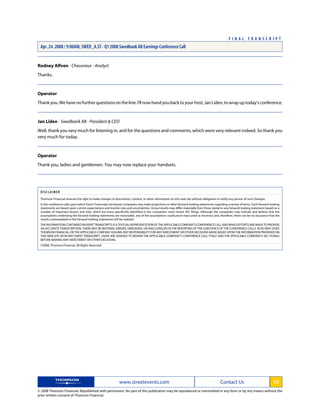 Rodney Alfven - Cheuvreux - Analyst
Thanks.
Operator
Thankyou.Wehavenofurtherquestionsontheline.I'llnowhandyoubacktoyourhost,JanLiden,towrapuptoday'sconference.
Jan Liden - Swedbank AB - President & CEO
Well, thank you very much for listening in, and for the questions and comments, which were very relevant indeed. So thank you
very much for today.
Operator
Thank you, ladies and gentlemen. You may now replace your handsets.
DISCLAIMER
Thomson Financial reserves the right to make changes to documents, content, or other information on this web site without obligation to notify any person of such changes.
In the conference calls upon which Event Transcripts are based, companies may make projections or other forward-looking statements regarding a variety of items. Such forward-looking
statements are based upon current expectations and involve risks and uncertainties. Actual results may differ materially from those stated in any forward-looking statement based on a
number of important factors and risks, which are more specifically identified in the companies' most recent SEC filings. Although the companies may indicate and believe that the
assumptions underlying the forward-looking statements are reasonable, any of the assumptions could prove inaccurate or incorrect and, therefore, there can be no assurance that the
results contemplated in the forward-looking statements will be realized.
THEINFORMATIONCONTAINEDINEVENTTRANSCRIPTSISATEXTUALREPRESENTATIONOFTHEAPPLICABLECOMPANY'SCONFERENCECALLANDWHILEEFFORTSAREMADETOPROVIDE
AN ACCURATE TRANSCRIPTION, THERE MAY BE MATERIAL ERRORS, OMISSIONS, OR INACCURACIES IN THE REPORTING OF THE SUBSTANCE OF THE CONFERENCE CALLS. IN NO WAY DOES
THOMSON FINANCIAL OR THE APPLICABLE COMPANY ASSUME ANY RESPONSIBILITY FOR ANY INVESTMENT OR OTHER DECISIONS MADE BASED UPON THE INFORMATION PROVIDED ON
THIS WEB SITE OR IN ANY EVENT TRANSCRIPT. USERS ARE ADVISED TO REVIEW THE APPLICABLE COMPANY'S CONFERENCE CALL ITSELF AND THE APPLICABLE COMPANY'S SEC FILINGS
BEFORE MAKING ANY INVESTMENT OR OTHER DECISIONS.
©2008, Thomson Financial. All Rights Reserved. 1622399-2008-04-24T21:51:49.930
www.streetevents.com Contact Us 15
© 2008 Thomson Financial. Republished with permission. No part of this publication may be reproduced or transmitted in any form or by any means without the
prior written consent of Thomson Financial.
F I N A L T R A N S C R I P T
Apr. 24. 2008 / 9:00AM, SWED_A.ST - Q1 2008 Swedbank AB Earnings Conference Call
 