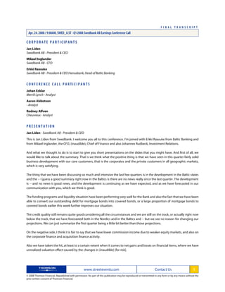C O R P O R A T E P A R T I C I P A N T S
Jan Liden
Swedbank AB - President & CEO
Mikael Inglander
Swedbank AB - CFO
Erkki Raasuke
Swedbank AB - President & CEO Hansabank, Head of Baltic Banking
C O N F E R E N C E C A L L P A R T I C I P A N T S
Johan Ecklar
Merrill Lynch - Analyst
Aaron Abbotson
- Analyst
Rodney Alfven
Cheuvreux - Analyst
P R E S E N T A T I O N
Jan Liden - Swedbank AB - President & CEO
This is Jan Liden from Swedbank. I welcome you all to this conference. I'm joined with Erkki Raasuke from Baltic Banking and
from Mikael Inglander, the CFO, (inaudible), Chief of Finance and also Johannes Rudbeck, Investment Relations.
And what we thought to do is to start to give you short presentations on the slides that you might have. And first of all, we
would like to talk about the summary. That is we think what the positive thing is that we have seen in this quarter fairly solid
business development with our core customers, that is the corporates and the private customers in all geographic markets,
which is very satisfying.
The thing that we have been discussing so much and intensive the last few quarters is in the development in the Baltic states
and the -- I guess a good summary right now in the Baltics is there are no news really since the last quarter. The development
is -- and no news is good news, and the development is continuing as we have expected, and as we have forecasted in our
communication with you, which we think is good.
The funding programs and liquidity situation have been performing very well for the Bank and also the fact that we have been
able to convert our outstanding debt for mortgage bonds into covered bonds, or a large proportion of mortgage bonds to
covered bonds earlier this week further improves our situation.
The credit quality still remains quite good considering all the circumstances and we are still on the track, or actually right now
below the track, that we have forecasted both in the Nordics and in the Baltics and -- but we see no reason for changing our
projections. We can just summarize the first quarter being a little bit better than those projections.
On the negative side, I think it is fair to say that we have lower commission income due to weaker equity markets, and also on
the corporate finance and acquisition finance activity.
Also we have taken the hit, at least to a certain extent when it comes to net gains and losses on financial items, where we have
unrealized valuation effect caused by the changes in (inaudible) [for risk].
www.streetevents.com Contact Us 1
© 2008 Thomson Financial. Republished with permission. No part of this publication may be reproduced or transmitted in any form or by any means without the
prior written consent of Thomson Financial.
F I N A L T R A N S C R I P T
Apr. 24. 2008 / 9:00AM, SWED_A.ST - Q1 2008 Swedbank AB Earnings Conference Call
 
