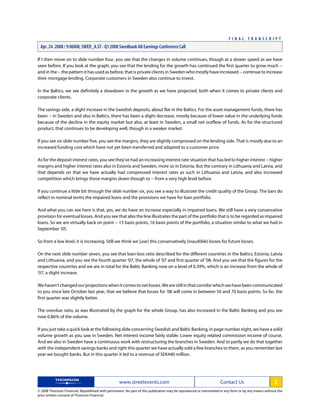 If I then move on to slide number four, you see that the changes in volume continues, though at a slower speed as we have
seen before. If you look at the graph, you see that the lending for the growth has continued the first quarter to grow much --
and in the -- the pattern it has used as before, that is private clients in Sweden who mostly have increased -- continue to increase
their mortgage lending. Corporate customers in Sweden also continue to invest.
In the Baltics, we see definitely a slowdown in the growth as we have projected, both when it comes to private clients and
corporate clients.
The savings side, a slight increase in the Swedish deposits, about flat in the Baltics. For the asset management funds, there has
been -- in Sweden and also in Baltics, there has been a slight decrease, mostly because of lower value in the underlying funds
because of the decline in the equity market but also, at least in Sweden, a small net outflow of funds. As for the structured
product, that continues to be developing well, though in a weaker market.
If you see on slide number five, you see the margins, they are slightly compressed on the lending side. That is mostly due to an
increased funding cost which have not yet been transferred and adapted to a customer price.
As for the deposit interest rates, you see they've had an increasing interest rate situation that has led to higher interest -- higher
margins and higher interest rates also in Estonia and Sweden, more so in Estonia. But the contrary in Lithuania and Latvia, and
that depends on that we have actually had compressed interest rates as such in Lithuania and Latvia, and also increased
competition which brings those margins down though to -- from a very high level before.
If you continue a little bit through the slide number six, you see a way to illustrate the credit quality of the Group. The bars do
reflect in nominal terms the impaired loans and the provisions we have for loan portfolio.
And what you can see here is that, yes, we do have an increase especially in impaired loans. We still have a very conservative
provision for eventual losses. And you see that also the line illustrates the part of the portfolio that is to be regarded as impaired
loans. So we are virtually back on point -- 15 basis points, 16 basis points of the portfolio, a situation similar to what we had in
September '05.
So from a low level, it is increasing. Still we think we [use] this conservatively (inaudible) losses for future losses.
On the next slide number seven, you see that loan-loss ratio described for the different countries in the Baltics; Estonia, Latvia
and Lithuania, and you see the fourth quarter '07, the whole of '07 and first quarter of '08. And you see that the figures for the
respective countries and we are in total for the Baltic Banking now on a level of 0.39%, which is an increase from the whole of
'07, a slight increase.
Wehaven'tchangedourprojectionswhenitcomestonetlosses.Wearestillinthatcorridorwhichwehavebeencommunicated
to you since late October last year, that we believe that losses for '08 will come in between 50 and 70 basis points. So far, the
first quarter was slightly better.
The overdue ratio, as was illustrated by the graph for the whole Group, has also increased in the Baltic Banking and you see
now 0.86% of the volume.
If you just take a quick look at the following slide concerning Swedish and Baltic Banking, in page number eight, we have a solid
volume growth as you saw in Sweden. Net interest income fairly stable. Lower equity related commission income of course.
And we also in Sweden have a continuous work with restructuring the branches in Sweden. And to partly we do that together
with the independent savings banks and right this quarter we have actually sold a few branches to them, as you remember last
year we bought banks. But in this quarter it led to a revenue of SEK440 million.
www.streetevents.com Contact Us 2
© 2008 Thomson Financial. Republished with permission. No part of this publication may be reproduced or transmitted in any form or by any means without the
prior written consent of Thomson Financial.
F I N A L T R A N S C R I P T
Apr. 24. 2008 / 9:00AM, SWED_A.ST - Q1 2008 Swedbank AB Earnings Conference Call
 