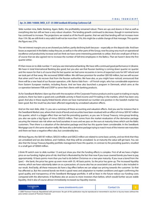 Slide number nine, Baltic Banking. Again, Baltic, the profitability remained robust. There are ups and downs in that as well as
everything else but still we have a very robust situation. The lending growth continued to decrease, though in nominal terms
has continued to increase. The projections we stated as of the fourth quarter, that we said that lending will not increase more
than 15% '08, we still think is very valid. It will not be more than 15%, this might be a subtle change of that message. This quarter
the figure was 27%.
The net interest margins are as we showed you before, partly declining both because -- especially on the deposit side. And loan
losses as expected. In the Baltics today they are, as well as in the other parts of the Group, now focusing very much on operational
excellence and productivity increase and we think we have some interesting potentials to utilize. And one small part of that is
of course that we also agreed not to increase the number of full-time employees in the Baltics. That we haven't done the first
quarter either.
If I then move on to slide number 11 and you see international banking. We have still a continued good performance in Ukraine.
We have in total International Banking also good, but you also see that Russian banking is coming down quarter on quarter
and the reason for that is of course that the last quarter we had some recoveries in terms of expected costs for VAT refund and
we took part of that away. We recovered SEK60 million. We still have provision for another SEK100 million, but we will recover
that when and if we do recover that from the Russian authorities. We have also, as you might have noticed, announced that
there will be a new head of our Russian operation, a Mr. Raimo Valo from -- of Finnish origin, who has considerable experience
from Eastern European markets, including Russia. And we have also launched a program in Denmark, which aims at the
co-operation between FDB and COOP to serve their clients with banking products.
As for Swedbank Markets I dare say that with the exception of the Corporate Finance products and to a part to trading on equity
products, there has been a good and a profitable activity in fixed income and FX trading in the markets, which has been very
good. And also in these equity-linked bonds where we have maintained our number one position in the Swedish market has
been good. But the result has also been affected negatively by unrealized valuation effects.
And on the next slide, slide 13, you see a summary of these accounting and valuation effects. And you see for instance that in
the Swedbank Market case, where their stock of bonds and securities have been revalued with an effect of minus SEK187 million
this quarter, which is a bigger effect than we had the preceding quarters, as you see. In Group Treasury, intra-group lending,
you also see quite a big figure of minus SEK253 million. That comes from the market revaluation of the derivative package
securing the interest rate risk when we fund ourselves in euro and we pass on the euro at maturity times which suit the Baltic
customers. Then there is a valuation of the derivative package and that has this quarter been considerable. In the Swedbank
Mortgage case it's the same situation really. We have also a derivative package trying to match most of the interest rate maturities
and there we have a negative effect also, but considerably less.
All these figures, the SEK187 million, SEK253 million and SEK22 million are related to some basic activity, and we think that they
are unrealized and we also believe, and I believe, that they will be unrealized. So at maturity the value will get back. You see
also that the Group Treasury liquidity portfolio management have this quarter, in contrast to the preceding quarters, resulted
in a small gain of SEK69 million.
I think I'll switch over to slide number 15 and just show you that the funding effects is complex. First of all we have a higher
price on our funding, higher price of risk. And that is illustrated by the fact that now if you issue covered bonds you have to pay
approximately 10 basis points more than you had to do before Christmas on a two-year maturity. If you issue a bond from the
[pan] -- the bank, the price has gone up even more with 35, 40 basis points. So the price has gone up. The increased liquidity
reserve, which we have voluntarily taken on as a precaution, of course also has an associated cost, and that is also included in
our result. And lastly, all these measures do have a lag effect before we can adapt our pricing towards the customer. So that
has affected us. But the covered bonds we think is good news and adaptation to market conditions and again confirming the
good quality and transparency of the Swedbank Mortgage portfolio. It will at least in the future reduce our funding costs
compared with the alternatives. It facilitates also an access to more investors than before, which would further secure stable
liquidity. And it also of course almost immediately increased our liquidity reserve.
www.streetevents.com Contact Us 3
© 2008 Thomson Financial. Republished with permission. No part of this publication may be reproduced or transmitted in any form or by any means without the
prior written consent of Thomson Financial.
F I N A L T R A N S C R I P T
Apr. 24. 2008 / 9:00AM, SWED_A.ST - Q1 2008 Swedbank AB Earnings Conference Call
 