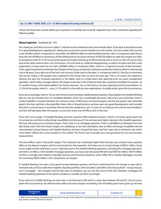 I think with those few remarks before your questions I would like also to let Mr. Inglander have a few comments regarding the
following slides.
Mikael Inglander - Swedbank AB - CFO
Yes, thank you. And then we turn to slide 17 and the income statement and some remarks there. If you look at the total income
it's a good development regarding Q1, taking into account the current turbulence in the market. You have under other income
a one-off effect which is important to remember, the SEK440 million of sold Swedish branches. Also in comparison with Q4 you
have the one-off effect to remind you of that withdrawal on insurance reserves of SEK150 million to make the comparison right.
In comparison with Q1 in '07 we are quite proud of actually showing up an NII increasing with as much as 16%. Of course if you
look at the other revenue lines, net commissions, I'll come back to, a little bit disappointing, as well as net gains and that is also
explained to a large extent by Jan with a SEK460 million in revaluation effect, which is a majority of course of that deviation.
Costs,againimportanttorememberthechangesoftheGroupcomposition.Betweenquarterfourandone,thereisadecreasing
cost in all areas, if you take one of the facts into account, I'll get back to that later, in comparison with Q1. One has to remember
that we are, today, 4,195 people more employed in the Group than we were one year ago. That is, of course, the majority in
Ukraine, but also the increased operations in the Baltics and to a small extent also spanning from our asset management
operation, which today manages almost 50% larger funds due to the [Folksam] deal, also acquired (inaudible) this quarter. So
it's another Group, and a better platform for future revenues. Tax, on the level as we have expected and discussed before, it's
21.2%forthisquarter,whichis--sorry,21.7%,whichisinlinewithourownexpectations.Sostableresults,giventhecircumstances.
If you go to next page, which is 18, our net interest income has been stable between quarters, I'll go deeper into Swedish Banking
later on, but two remarks here. It's Swedbank Markets, which has considerable decrease in NII, and as you remember, there is
cyclical volatility in Sweden between the revenue stream of NII versus net financial gains, and the last quarter was extremely
good in this line, and that is the total effect there. Also in Shared Services, we have seen very good development, and I wonder
why that is, and we have to remember that we have the dividend as such, it's part of our treasury unit until we have divided it,
and that will take place later this quarter, so you have some one-off effects also in this area.
If you then turn to page 19, Swedish Banking, we have a positive effect between quarters, which is, of course, good, given the
circumstances, but there is a few things I would like to remind you of. Yes, we have seen higher volumes in the Swedish operation.
We have still a pressure on lending margins. That is also in our mortgage operation. There is still difference between front and
back book, even if the front book margins are stabilizing, as we have said before, also an effect of change (inaudible) internal
rates between Group treasury and Swedish Banking, we have changed the base rate from repo rate to interbank rate, which
much better reflects the current situation in the market. The former rate is actually not a very good base for our own business
measurement.
The same effect is also in the profit margins. The interbank rate is obviously higher than the repo rate, and you have a positive
effect on the deposit margins, which is stemming from that operation. And that sums to a total change of SEK55 million. Some
of you might wonder why there is such a high decrease in the Swedish Banking operation, excluding the mortgage operation,
and that is, to effect, in the Swedish mortgage operation, you have seen decreased NII with total SEK120 million. SEK70 million
of those is actually costs related to liquidity reserves and financial turbulence, which effect NII in Swedish Mortgage, and also
the remaining SEK50 million is the compression on margins.
In Swedish Banking, I've seen a very good increase between quarters, and that is stemming from the change in repo rate to
interbank rate, and if you take them together, liquidity portfolio, which actually is a benefit on the treasury level -- Group treasury,
not in mortgage -- but changed internal rate repo to interbank, you can see that some of the facts between mortgage and
Swedish Banking operation in the parent company is actually not there any longer.
If you now turn to Baltic Banking, we have seen a net decrease in NII, which is quite slow between Q4 and Q1, but of course,
given the circumstances, we still have been able to increase margins on lending, even if funding prices have gone up, we have
www.streetevents.com Contact Us 4
© 2008 Thomson Financial. Republished with permission. No part of this publication may be reproduced or transmitted in any form or by any means without the
prior written consent of Thomson Financial.
F I N A L T R A N S C R I P T
Apr. 24. 2008 / 9:00AM, SWED_A.ST - Q1 2008 Swedbank AB Earnings Conference Call
 