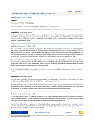 Q U E S T I O N S A N D A N S W E R S
Operator
Thank you. (OPERATOR INSTRUCTIONS).
Thank you. Our first question comes from the line of Johan Ecklar. Go ahead, please.
Johan Ecklar - Merrill Lynch - Analyst
Hi, it's Johan Ecklar from Merrill Lynch here. Just a quick question in terms of loan losses going forward; as you pointed out
there's been a rather rapid increase in non-performing loans. Can you please guide us as to what trend you would expect here
and what level of coverage you would be comfortable? Clearly a 230% increase or whatever it is in the Baltic divisions does
seem like a worrisome find to me.
Jan Liden - Swedbank AB - President & CEO
Yes, it is worrisome, but again one has to be very careful when you talk about these things because you are comparing apples
and pears in uncertainty. All loans which are impaired, which is essentially customers who are overdue, they don't go to a
realized loss for the Bank or even a provision for the Bank. We think that it is an early indicator, and that's why we show it to
you. We think that we, it will not -- and we feel pretty comfortable with our provision level, of course, and if you compare our
provision ratio compared to impaired loans you will see that we still have a very high ratio compared to our peers.
The same sort of losses will develop according to what we have said now in -- since the third quarter. It's going to be between
50 basis points to 70 basis points in the Baltics. We have also said that for the whole Group we have looked at your, that is the
analysts who follow us, the 23 or 24 numbers and said that if we take the average of your projection for the whole Group, I felt
the last quarter I feel very comfortable and I still feel comfortable.
So we think we are on track even if this quarter was a little bit better than that track but still, we are stuck with our forecast as
we said.
Johan Ecklar - Merrill Lynch - Analyst
And then just to come back, what level of coverage would you see as appropriate. You're close to 100% now. If it goes down
to 80% are you still comfortable with that? To 70%? Where would you draw the line?
And then also if I may add a question, in terms of capitalization you're one of the more geared banks in the Nordic region and
with everything that's been going on in the sector there's been a clear focus; people are now talking very much about
de-leveraging. Do you see any of these needs to rebuild your capital base over the next couple of years?
Jan Liden - Swedbank AB - President & CEO
Tostartwithyourlastquestion,no,notreally.Wethinkwehaveagoodcapitalization.Wethinkwhenwemaketheseprojections
under Basel II applying pillar 2 and all these measurements and reviewing our ECAP, doing our ECAP reviews, we think that we
now and in the future will be enough capitalized so we're pretty happy with the situation as is.
We will of course formulate new targets or we will ask the Swedbank Board or council to formulate new -- or be active when it
comes to capitalization, because the present ones are, of course, referring to Basel I measurements and they will, in due time I
guess later this year also formulate it according to Basel II.
www.streetevents.com Contact Us 6
© 2008 Thomson Financial. Republished with permission. No part of this publication may be reproduced or transmitted in any form or by any means without the
prior written consent of Thomson Financial.
F I N A L T R A N S C R I P T
Apr. 24. 2008 / 9:00AM, SWED_A.ST - Q1 2008 Swedbank AB Earnings Conference Call
 