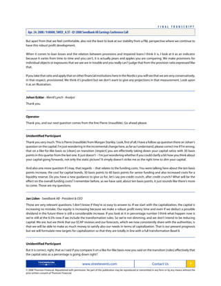 But apart from that we feel comfortable, also not the least to look at our stability from a P&L perspective where we continue to
have this robust profit development.
When it comes to loan losses and the relation between provisions and impaired loans I think it is, I look at it as an indicator
because it varies from time to time and you can't, it is actually pears and apples you are comparing. We make provisions for
individual objects or exposures that we see are in trouble and you really can't judge that from the provision ratio expressed like
that.
IfyoutakethatratioandapplythatonotherfinancialinstitutionshereintheNordicsyouwillseethatweareveryconservatively,
in that respect, provisioned. We think it's prudent but we don't want to give any projections in that measurement. Look upon
it as an illustration.
Johan Ecklar - Merrill Lynch - Analyst
Thank you.
Operator
Thank you, and our next question comes from the line Pierre (inaudible). Go ahead please.
Unidentified Participant
Thank you very much. This is Pierre (inaudible) from Morgan Stanley. Look, first of all, I have a follow up question there on Johan's
question on the capital. I'm just wondering in the incremental change here, as far as I understand, please correct me if I'm wrong,
that on a like-for-like basis so [clean] on transition [respect] you are effectively taking down your capital ratios with 30 basis
points in this quarter from the last one. It just doesn't -- I'm just wondering whether if you could clarify a bit how you think about
your capital going forwards, not only the static picture? It simply doesn't strike me as the right time to slim your capital.
And also one more question if I may, that regards -- that relates to the funding costs. You were talking here about the ten basis
points increase, the cost for capital bonds, 30 basis points to 40 basis points for senior funding and also increased costs for a
liquidity reserve. Do you have a new guidance to give us for, let's say pre-credit crunch, after credit crunch? What will be the
effect on the overall funding costs? I remember before, as we have said, about ten basis points, it just sounds like there's more
to come. Those are my questions.
Jan Liden - Swedbank AB - President & CEO
Those are very relevant questions. I don't know if they're so easy to answer to. If we start with the capitalization, the capital is
increasing no mistake. Our equity is increasing because we make a robust profit every time and even if we deduct a possible
dividend in the future there is still a considerable increase. If you look at it in percentage number I think what happen now is
we're still at the 6.5% now if we include the transformation rules. So we're not slimming, and we don't intend to be reducing
capital. We are, but we think that our ECAP reviews and our forecasts, which we now consistently share with the authorities, is
that we will be able to make as much money to satisfy also our needs in terms of capitalization. That is our present prognosis
but we will formulate new targets for capitalization so that they are totally in line with a full transformation Basel II.
Unidentified Participant
But it is correct, right, that as I said if you compare it on a like-for-like basis now you said on the transition [rules] effectively that
the capital ratio as a percentage is going down right?
www.streetevents.com Contact Us 7
© 2008 Thomson Financial. Republished with permission. No part of this publication may be reproduced or transmitted in any form or by any means without the
prior written consent of Thomson Financial.
F I N A L T R A N S C R I P T
Apr. 24. 2008 / 9:00AM, SWED_A.ST - Q1 2008 Swedbank AB Earnings Conference Call
 