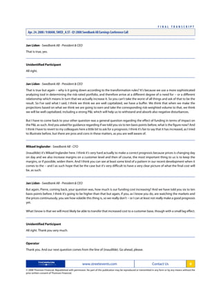 Jan Liden - Swedbank AB - President & CEO
That is true, yes.
Unidentified Participant
All right.
Jan Liden - Swedbank AB - President & CEO
That is true but again -- why is it going down according to the transformation rules? It's because we use a more sophisticated
analyzing tool in determining the risk-rated portfolio, and therefore arrive at a different degree of o need for -- or a different
relationship which means in turn that we actually increase it. So you can't take the worst of all things and ask of that to be the
result. So I've said what I said, I think we think we are well capitalized, we have a buffer. We think that when we make the
projections based on what we think we are going to earn and take the corresponding risk-weighted volume to that, we think
we will be well capitalized, including a strong P&L which will help us to withstand and absorb also negative disturbances.
But I have to come back to your other question was a general question regarding the effect of funding in terms of impact on
the P&L as such. And you asked for guidance regarding if we told you six to ten basis points before, what is the figure now? And
I think I have to revert to my colleagues here a little bit to ask for a prognosis. I think it's fair to say that it has increased, as I tried
to illustrate before, but there are pros and cons in these matters, as you are well aware of.
Mikael Inglander - Swedbank AB - CFO
(inaudible) it's Mikael Inglander here. I think it's very hard actually to make a correct prognosis because prices is changing day
on day and we also increase margins on a customer level and then of course, the most important thing to us is to keep the
margins, or if possible, widen them. And I think you can see at least some kind of a pattern in our recent development when it
comes to the -- and I as such hope that be the case but it's very difficult to have a very clear picture of what the final cost will
be, as such.
Jan Liden - Swedbank AB - President & CEO
But again, Pierre, coming back, your question was, how much is our funding cost increasing? And we have told you six to ten
basis points before. I think it's going to be higher than that but again, if you, as I know you do, are watching the markets and
the prices continuously, you see how volatile this thing is, so we really don't -- or I can at least not really make a good prognosis
yet.
What I know is that we will most likely be able to transfer that increased cost to a customer base, though with a small lag effect.
Unidentified Participant
All right. Thank you very much.
Operator
Thank you. And our next question comes from the line of (inaudible). Go ahead, please.
www.streetevents.com Contact Us 8
© 2008 Thomson Financial. Republished with permission. No part of this publication may be reproduced or transmitted in any form or by any means without the
prior written consent of Thomson Financial.
F I N A L T R A N S C R I P T
Apr. 24. 2008 / 9:00AM, SWED_A.ST - Q1 2008 Swedbank AB Earnings Conference Call
 