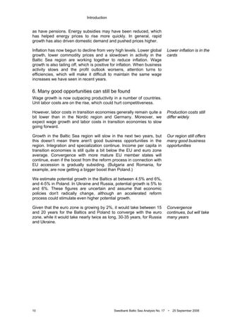 Introduction
10 Swedbank Baltic Sea Analysis No. 17 • 25 September 2008
as have pensions. Energy subsidies may have been reduced, which
has helped energy prices to rise more quickly. In general, rapid
growth has also driven domestic demand and pushed prices higher.
Inflation has now begun to decline from very high levels. Lower global
growth, lower commodity prices and a slowdown in activity in the
Baltic Sea region are working together to reduce inflation. Wage
growth is also tailing off, which is positive for inflation. When business
activity slows and the profit outlook worsens, attention turns to
efficiencies, which will make it difficult to maintain the same wage
increases we have seen in recent years.
6. Many good opportunities can still be found
Wage growth is now outpacing productivity in a number of countries.
Unit labor costs are on the rise, which could hurt competitiveness.
However, labor costs in transition economies generally remain quite a
bit lower than in the Nordic region and Germany. Moreover, we
expect wage growth and labor costs in transition economies to slow
going forward.
Growth in the Baltic Sea region will slow in the next two years, but
this doesn’t mean there aren't good business opportunities in the
region. Integration and specialization continue. Income per capita in
transition economies is still quite a bit below the EU and euro zone
average. Convergence with more mature EU member states will
continue, even if the boost from the reform process in connection with
EU accession is gradually subsiding. (Bulgaria and Romania, for
example, are now getting a bigger boost than Poland.)
We estimate potential growth in the Baltics at between 4.5% and 6%,
and 4-5% in Poland. In Ukraine and Russia, potential growth is 5% to
and 6%. These figures are uncertain and assume that economic
policies don't radically change, although an accelerated reform
process could stimulate even higher potential growth.
Given that the euro zone is growing by 2%, it would take between 15
and 20 years for the Baltics and Poland to converge with the euro
zone, while it would take nearly twice as long, 30-35 years, for Russia
and Ukraine.
Lower inflation is in the
cards
Production costs still
differ widely
Our region still offers
many good business
opportunities
Convergence
continues, but will take
many years
 