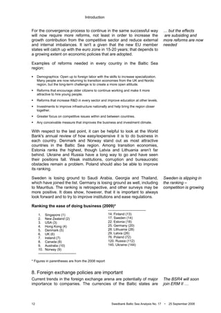 Introduction
12 Swedbank Baltic Sea Analysis No. 17 • 25 September 2008
For the convergence process to continue in the same successful way
will now require more reforms, not least in order to increase the
growth contribution from the competitive sector and reduce external
and internal imbalances. It isn't a given that the new EU member
states will catch up with the euro zone in 15-20 years; that depends to
a growing extent on economic policies that are adopted.
Examples of reforms needed in every country in the Baltic Sea
region:
Demographics: Open up to foreign labor with the skills to increase specialization.
Many people are now returning to transition economies from the UK and Nordic
region, but the long-term challenge is to create a more open attitude.
Reforms that encourage older citizens to continue working and make it more
attractive to hire young people.
Reforms that increase R&D in every sector and improve education at other levels.
Investments to improve infrastructure nationally and help bring the region closer
together.
Greater focus on competitive issues within and between countries.
Any conceivable measure that improves the business and investment climate.
With respect to the last point, it can be helpful to look at the World
Bank's annual review of how easy/expensive it is to do business in
each country. Denmark and Norway stand out as most attractive
countries in the Baltic Sea region. Among transition economies,
Estonia ranks the highest, though Latvia and Lithuania aren’t far
behind. Ukraine and Russia have a long way to go and have seen
their positions fall. Weak institutions, corruption and bureaucratic
obstacles remain a problem. Poland should also be able to improve
its ranking.
Sweden is losing ground to Saudi Arabia, Georgia and Thailand,
which have joined the list. Germany is losing ground as well, including
to Mauritius. The ranking is retrospective, and other surveys may be
more positive. It does show, however, that it is important to always
look forward and to try to improve institutions and ease regulations.
Ranking the ease of doing business (2009)*
1. Singapore (1)
2. New Zealand (2)
3. USA (3)
4. Hong Kong (4)
5. Denmark (5)
6. UK (6)
7. Ireland (7)
8. Canada (8)
9. Australia (10)
10. Norway (9)
----------------------------------
----------------------------------
14. Finland (13)
17. Sweden (14)
22. Estonia (18)
25. Germany (20)
28. Lithuania (28)
29. Latvia (26)
76. Poland (72)
120. Russia (112)
145. Ukraine (144)
* Figures in parentheses are from the 2008 report
8. Foreign exchange policies are important
Current trends in the foreign exchange arena are potentially of major
importance to companies. The currencies of the Baltic states are
… but the effects
are subsiding and
more reforms are now
needed
Sweden is slipping in
the ranking –
competition is growing
The BSR4 will soon
join ERM II …
 