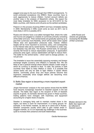 Introduction
Swedbank Baltic Sea Analysis No. 17 • 25 September 2008 13
pegged (one-way) to the euro through their ERM II arrangements. To
avoid protracted acceptance into ERM II, these countries have to
work aggressively to reduce inflation. Current account deficits are
another area in the analysis of Maastricht criteria. We expect the
most likely timetable for EMU accession to be 2012-2016 for the
Baltic countries, with Estonia and Lithuania as the earliest candidates.
Poland is in the process of joining ERM II and has a timetable starting
in 2009. Membership in EMU could come as soon as 2011, but is
more likely in 2012 or possibly 2013.
Russia and Ukraine have a so-called managed float, where the ruble
and hryvnia are pegged to a basket of currencies primarily consisting
of the dollar and euro. Their central banks are gradually opening up to
give their currencies more flexibility, which will be easier when capital
inflows slow and appreciation pressures ease. Instead, inflation
targets will be more important to economic policy, and consequently
to the interest rates set by central banks. The transition is under way,
but obstacles may still arise. The Russian central bank, for example,
recently felt forced to reduce depreciation pressures. If appreciation
pressures arise again, various stakeholders will fight to reduce them.
The battle for the central banks – which want to change policies – is
not yet over.
The timetable to issue two essentially opposing monetary and foreign
exchange targets (currency and inflation) is basically fine. We are
likely to see a gradual change where Ukraine adopts a wider range in
which its currency is allowed to float. To date, the policies in both
countries have failed to keep inflation in check. It is possible that
central banks will only be able to fight inflation if capital inflows
decline, commodity prices drop and fiscal policies become less
expansive (especially since budget deficits are becoming more
difficult to finance).
9. Baltic Sea region is becoming a more important export
market
Jörgen Kennemars’ analysis in the next section shows that the BSR6
have become increasingly important to Swedish exports in the last
decade. The Baltic Sea region is the recipient of 40% of Swedish
exports of goods. As domestic demand has grown in these countries,
trading patterns have changed, with machinery and equipment
accounting for a higher share of exports.
Sweden is managing fairly well to maintain market share in the
region, but there is room for improvement. It is losing ground, for
example, in the Nordic markets, as well as in Latvia and in Russia.
Swedish companies usually aren't able to gain market share in
sluggish markets, so it is an especially big challenge in this business
cycle to increase their presence and build relationships.
Cecilia Hermansson
… while Russia and
Ukraine are gradually
increasing the flexibility
of their currencies
Weaker demand in the
Baltic Sea region will
be reflected in
Swedish exports
 