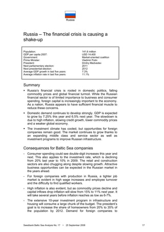 Russia
Swedbank Baltic Sea Analysis No. 17 • 25 September 2008 17
Russia – The financial crisis is causing a
shake-up
Population: 141.6 million
GDP per capita 2007: USD 14,400
Government: Market-oriented coalition
Prime Minister: Vladimir Putin
President: Dmitry Medvedev
Next parliamentary election: 2011
Next presidential election: 2012
Average GDP growth in last five years: 7.3%
Average inflation rate in last five years: 11.1%
Summary
Russia’s financial crisis is rooted in domestic politics, falling
commodity prices and global financial turmoil. While the Russian
financial sector is of limited importance to business and consumer
spending, foreign capital is increasingly important to the economy.
As a nation, Russia appears to have sufficient financial muscle to
reduce these concerns.
Domestic demand continues to develop strongly. GDP is expected
to grow by 7.25% this year and 6.5% next year. The slowdown is
due to high inflation, slowing credit growth, lower commodity prices
and a weaker global economy.
The investment climate has cooled, but opportunities for foreign
companies remain good. The market continues to grow thanks to
an expanding middle class and service sector as well as
investment programs to improve Russian infrastructure.
Consequences for Baltic Sea companies
- Consumer spending could see double-digit increases this year and
next. This also applies to the investment rate, which is declining
from 20% last year to 10% in 2009. The retail and construction
sectors are also chugging along despite slowing growth. Attractive
business opportunities can be expected in the Russian market in
the years ahead.
- For foreign companies with production in Russia, a tighter job
market is evident in high wage increases and employee turnover
and the difficulty to find qualified workers.
- High inflation is also evident, but as commodity prices decline and
capital inflows drop inflation will slow from 15% to 11% next year. It
will take several years before inflation reaches as low as 6-7%.
- The extensive 10-year investment program in infrastructure and
housing will consume a large chunk of the budget. The president’s
goal is to increase the share of homeowners from 20% to 35% of
the population by 2012. Demand for foreign companies to
 