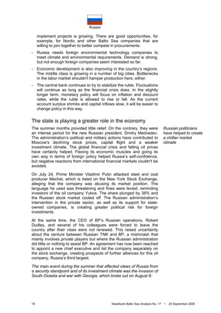 Russia
18 Swedbank Baltic Sea Analysis No. 17 • 25 September 2008
implement projects is growing. There are good opportunities, for
example, for Nordic and other Baltic Sea companies that are
willing to join together to better compete in procurements.
- Russia needs foreign environmental technology companies to
meet climate and environmental requirements. Demand is strong,
but not enough foreign companies seem interested so far.
- Economic development is also improving in the country’s regions.
The middle class is growing in a number of big cities. Bottlenecks
in the labor market shouldn't hamper production here, either.
- The central bank continues to try to stabilize the ruble. Fluctuations
will continue as long as the financial crisis does. In the slightly
longer term, monetary policy will focus on inflation and discount
rates, while the ruble is allowed to rise or fall. As the current
account surplus shrinks and capital inflows slow, it will be easier to
change policy in this way.
The state is playing a greater role in the economy
The summer months provided little relief. On the contrary, they were
an intense period for the new Russian president, Dmitry Medvedev.
The administration’s political and military actions have contributed to
Moscow's declining stock prices, capital flight and a weaker
investment climate. The global financial crisis and falling oil prices
have certainly helped. Flexing its economic muscles and going its
own way in terms of foreign policy helped Russia’s self-confidence,
but negative reactions from international financial markets couldn't be
avoided.
On July 24, Prime Minister Vladimir Putin attacked steel and coal
producer Mechel, which is listed on the New York Stock Exchange,
alleging that the company was abusing its market position. The
language he used was threatening and fines were levied, reminding
investors of the oil company Yukos. The share plunged by 38% and
the Russian stock market cooled off. The Russian administration’s
intervention in the private sector, as well as its support for state-
owned companies, is creating greater political risk for foreign
investments.
At the same time, the CEO of BP’s Russian operations, Robert
Dudley, and several of his colleagues were forced to leave the
country after their visas were not renewed. This raised uncertainty
about the venture between Russian TNK and BP, a mishmash that
mainly involves private players but where the Russian administration
did little or nothing to assist BP. An agreement has now been reached
to appoint a new chief executive and list the company separately on
the stock exchange, creating prospects of further alliances for this oil
company, Russia’s third largest.
The main event during the summer that affected views of Russia from
a security standpoint and of its investment climate was the invasion of
South Ossetia and war with Georgia, which broke out on August 8.
Russian politicians
have helped to create
a chillier market
climate
 