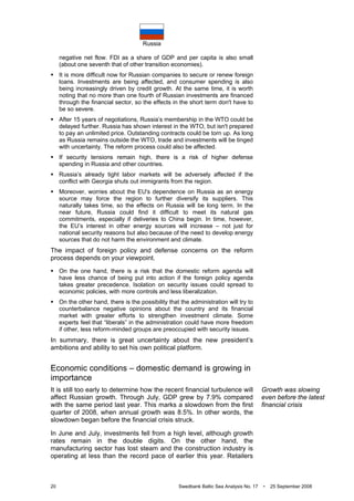 Russia
20 Swedbank Baltic Sea Analysis No. 17 • 25 September 2008
negative net flow. FDI as a share of GDP and per capita is also small
(about one seventh that of other transition economies).
It is more difficult now for Russian companies to secure or renew foreign
loans. Investments are being affected, and consumer spending is also
being increasingly driven by credit growth. At the same time, it is worth
noting that no more than one fourth of Russian investments are financed
through the financial sector, so the effects in the short term don't have to
be so severe.
After 15 years of negotiations, Russia’s membership in the WTO could be
delayed further. Russia has shown interest in the WTO, but isn't prepared
to pay an unlimited price. Outstanding contracts could be torn up. As long
as Russia remains outside the WTO, trade and investments will be tinged
with uncertainty. The reform process could also be affected.
If security tensions remain high, there is a risk of higher defense
spending in Russia and other countries.
Russia’s already tight labor markets will be adversely affected if the
conflict with Georgia shuts out immigrants from the region.
Moreover, worries about the EU's dependence on Russia as an energy
source may force the region to further diversify its suppliers. This
naturally takes time, so the effects on Russia will be long term. In the
near future, Russia could find it difficult to meet its natural gas
commitments, especially if deliveries to China begin. In time, however,
the EU’s interest in other energy sources will increase – not just for
national security reasons but also because of the need to develop energy
sources that do not harm the environment and climate.
The impact of foreign policy and defense concerns on the reform
process depends on your viewpoint.
On the one hand, there is a risk that the domestic reform agenda will
have less chance of being put into action if the foreign policy agenda
takes greater precedence. Isolation on security issues could spread to
economic policies, with more controls and less liberalization.
On the other hand, there is the possibility that the administration will try to
counterbalance negative opinions about the country and its financial
market with greater efforts to strengthen investment climate. Some
experts feel that “liberals” in the administration could have more freedom
if other, less reform-minded groups are preoccupied with security issues.
In summary, there is great uncertainty about the new president’s
ambitions and ability to set his own political platform.
Economic conditions – domestic demand is growing in
importance
It is still too early to determine how the recent financial turbulence will
affect Russian growth. Through July, GDP grew by 7.9% compared
with the same period last year. This marks a slowdown from the first
quarter of 2008, when annual growth was 8.5%. In other words, the
slowdown began before the financial crisis struck.
In June and July, investments fell from a high level, although growth
rates remain in the double digits. On the other hand, the
manufacturing sector has lost steam and the construction industry is
operating at less than the record pace of earlier this year. Retailers
Growth was slowing
even before the latest
financial crisis
 