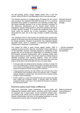 Russia
Swedbank Baltic Sea Analysis No. 17 • 25 September 2008 21
are still growing quickly, though slightly slower than in the first
quarter, when the trend in real disposable income was also stronger.
The Russian economy is chugging along. Prospects for the current
year are good. Our projection that GDP will grow by 7.3 % could be
exceeded since growth in investments and spending remains high.
We expect domestic demand to be a more important contributor to
the economy’s development as the energy sector shrinks in
importance. Despite strong growth in consumer spending, this share
of GDP remains constant. It is mainly the investment ratio that is
rising, while net exports are of less importance. Exports have
rebounded this year due to the huge increase in global commodity
prices.
The underlying trend is that imports are growing more quickly than
exports at the same time that tax policies are providing little incentive
for energy extraction. Russian oil production has stagnated despite
favorable prices, which is probably a consequence of insufficient
infrastructure investments in recent years.
The outlook for 2009 is good, though slightly weaker. GDP is
expected to grow by 6.5%. Now the uncertainty in these estimates is
on the downside, however. Domestic demand is maintaining a high
growth rate, but not as high as in 2006-2008. It is important to realize
that Russia's structural transformation with a growing middle class
has a great impact on growth. The service sector now taking shape is
affecting production and spending patterns. There are several
reasons why the Russian economy will shift into lower gear next year
(with a continuation into 2010) after the boom of recent years:
A stronger dollar and global economic slowdown are likely to temper the
rise in commodity prices. It will also slow growth in domestic demand due
to the impact of commodity prices on budgets, financial markets and the
resources available to Russian companies for investment.
Though gradually declining, the high inflation rate (currently about 14%)
is still affecting real household income and business costs. In addition,
capacity utilization is already high, and would be hard to expand quickly
enough to reduce bottlenecks.
Credit is tighter as a result of the global financial crisis and less favorable
stock market and investment climate. A stronger dollar and weaker
investment climate could make it more difficult for Russians to borrow in
the international market.
Economic policy could make a difference
With rising commodity prices contributing to strong profits and
bolstering the Russian public sector, economic policy hasn’t played
an important role in recent years. As the investment climate cools,
commodity prices retreat and the global economy downshifts, the
Russian administration will have to put greater emphasis on sound
macroeconomic policy while increasing reform efforts.
Domestic demand
continues to grow
strongly…
… but the uncertainty
in the forecast is on
the downside
Reform policies are
now increasing in
importance
 