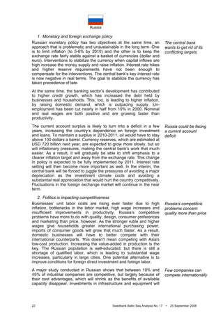 Russia
22 Swedbank Baltic Sea Analysis No. 17 • 25 September 2008
1. Monetary and foreign exchange policy
Russian monetary policy has two objectives at the same time, an
approach that is problematic and unsustainable in the long term. One
is to limit inflation (to 5-6% by 2010) and the other is to keep the
exchange rate fairly stable against a basket of currencies (dollar and
euro). Interventions to stabilize the currency when capital inflows are
high increase the money supply and raise inflation. Interest rate hikes
and higher reserve requirements have not been enough to
compensate for the interventions. The central bank’s key interest rate
is now negative in real terms. The goal to stabilize the currency has
taken precedence of late.
At the same time, the banking sector’s development has contributed
to higher credit growth, which has increased the debt held by
businesses and households. This, too, is leading to higher inflation,
by raising domestic demand, which is outpacing supply. Un-
employment has been cut nearly in half from 10% in 2000. Nominal
and real wages are both positive and are growing faster than
productivity.
The current account surplus is likely to turn into a deficit in a few
years, increasing the country’s dependence on foreign investment
and loans. To maintain a surplus in 2010-2011, oil would have to stay
above 100 dollars a barrel. Currency reserves, which are estimated at
USD 720 billion next year, are expected to grow more slowly, but so
will inflationary pressures, making the central bank’s work that much
easier. As a result, it will gradually be able to shift emphasis to a
clearer inflation target and away from the exchange rate. This change
in policy is expected to be fully implemented by 2011. Interest rate
setting will then become more important as well. In the interim, the
central bank will be forced to juggle the pressures of avoiding a major
depreciation as the investment climate cools and avoiding a
substantial real appreciation that would hurt the country competitively.
Fluctuations in the foreign exchange market will continue in the near
term.
2. Politics is impacting competitiveness
Businesses’ unit labor costs are rising ever faster due to high
inflation, bottlenecks in the labor market, high wage increases and
insufficient improvements in productivity. Russia’s competitive
problems have more to do with quality, design, consumer preferences
and marketing than price, however. As the stronger ruble and higher
wages give households greater international purchasing power,
imports of consumer goods will grow that much faster. As a result,
domestic businesses will have to better compete with their
international counterparts. This doesn't mean competing with Asia's
low-cost production. Increasing the value-added in production is the
key. The Russian population is well-educated, but there is still a
shortage of qualified labor, which is leading to substantial wage
increases, particularly in large cities. One potential alternative is to
improve conditions for foreign direct investment and foreign labor.
A major study conducted in Russian shows that between 10% and
45% of industrial companies are competitive, but largely because of
their cost advantages, which will shrink as the benefits of available
capacity disappear. Investments in infrastructure and equipment will
The central bank
wants to get rid of its
conflicting targets
Russia could be facing
a current account
deficit
Russia’s competitive
problems concern
quality more than price
Few companies can
compete internationally
 