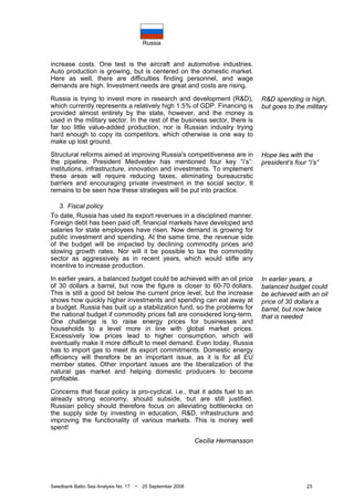 Russia
Swedbank Baltic Sea Analysis No. 17 • 25 September 2008 23
increase costs. One test is the aircraft and automotive industries.
Auto production is growing, but is centered on the domestic market.
Here as well, there are difficulties finding personnel, and wage
demands are high. Investment needs are great and costs are rising.
Russia is trying to invest more in research and development (R&D),
which currently represents a relatively high 1.5% of GDP. Financing is
provided almost entirely by the state, however, and the money is
used in the military sector. In the rest of the business sector, there is
far too little value-added production, nor is Russian industry trying
hard enough to copy its competitors, which otherwise is one way to
make up lost ground.
Structural reforms aimed at improving Russia's competitiveness are in
the pipeline. President Medvedev has mentioned four key “i’s”:
institutions, infrastructure, innovation and investments. To implement
these areas will require reducing taxes, eliminating bureaucratic
barriers and encouraging private investment in the social sector. It
remains to be seen how these strategies will be put into practice.
3. Fiscal policy
To date, Russia has used its export revenues in a disciplined manner.
Foreign debt has been paid off, financial markets have developed and
salaries for state employees have risen. Now demand is growing for
public investment and spending. At the same time, the revenue side
of the budget will be impacted by declining commodity prices and
slowing growth rates. Nor will it be possible to tax the commodity
sector as aggressively as in recent years, which would stifle any
incentive to increase production.
In earlier years, a balanced budget could be achieved with an oil price
of 30 dollars a barrel, but now the figure is closer to 60-70 dollars.
This is still a good bit below the current price level, but the increase
shows how quickly higher investments and spending can eat away at
a budget. Russia has built up a stabilization fund, so the problems for
the national budget if commodity prices fall are considered long-term.
One challenge is to raise energy prices for businesses and
households to a level more in line with global market prices.
Excessively low prices lead to higher consumption, which will
eventually make it more difficult to meet demand. Even today, Russia
has to import gas to meet its export commitments. Domestic energy
efficiency will therefore be an important issue, as it is for all EU
member states. Other important issues are the liberalization of the
natural gas market and helping domestic producers to become
profitable.
Concerns that fiscal policy is pro-cyclical, i.e., that it adds fuel to an
already strong economy, should subside, but are still justified.
Russian policy should therefore focus on alleviating bottlenecks on
the supply side by investing in education, R&D, infrastructure and
improving the functionality of various markets. This is money well
spent!
Cecilia Hermansson
R&D spending is high,
but goes to the military
Hope lies with the
president’s four “i’s”
In earlier years, a
balanced budget could
be achieved with an oil
price of 30 dollars a
barrel, but now twice
that is needed
 