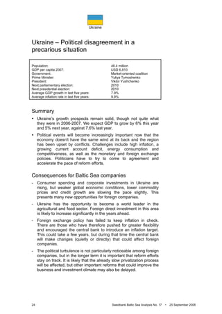 Ukraine
24 Swedbank Baltic Sea Analysis No. 17 • 25 September 2008
Ukraine – Political disagreement in a
precarious situation
Population: 46.4 million
GDP per capita 2007: USD 6,810
Government: Market-oriented coalition
Prime Minister: Yuliya Tymoshenko
President: Viktor Yushchenko
Next parliamentary election: 2010
Next presidential election: 2010
Average GDP growth in last five years: 7.9%
Average inflation rate in last five years: 9.9%
Summary
Ukraine’s growth prospects remain solid, though not quite what
they were in 2006-2007. We expect GDP to grow by 6% this year
and 5% next year, against 7.6% last year.
Political events will become increasingly important now that the
economy doesn't have the same wind at its back and the region
has been upset by conflicts. Challenges include high inflation, a
growing current account deficit, energy consumption and
competitiveness, as well as the monetary and foreign exchange
policies. Politicians have to try to come to agreement and
accelerate the pace of reform efforts.
Consequences for Baltic Sea companies
- Consumer spending and corporate investments in Ukraine are
rising, but weaker global economic conditions, lower commodity
prices and credit growth are slowing the pace slightly. This
presents many new opportunities for foreign companies.
- Ukraine has the opportunity to become a world leader in the
agricultural and food sector. Foreign direct investment in this area
is likely to increase significantly in the years ahead.
- Foreign exchange policy has failed to keep inflation in check.
There are those who have therefore pushed for greater flexibility
and encouraged the central bank to introduce an inflation target.
This could take a few years, but during that time the central bank
will make changes (quietly or directly) that could affect foreign
companies.
- The political turbulence is not particularly noticeable among foreign
companies, but in the longer term it is important that reform efforts
stay on track. It is likely that the already slow privatization process
will be affected, but other important reforms that could improve the
business and investment climate may also be delayed.
 