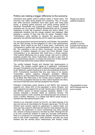 Ukraine
Swedbank Baltic Sea Analysis No. 17 • 25 September 2008 25
Politics are making a bigger difference to the economy
Ukrainians have gotten used to political crises in recent years. The
economy has rolled along despite the turbulence. This, of course,
was while economic conditions have been good, with rising steel
prices, a growing global economy and strong lending growth to
Ukrainian households and businesses. Going forward, economic
prospects are not as good. Political developments will be of greater
importance to both the investment climate and reform efforts. It is
problematic therefore that the orange coalition has collapsed. After
adopting a number of laws that limit his power, President Viktor
Yushchenko’s party decided to dissolve the government. His
popularity has declined significantly and his status has weakened.
If a new government cannot be formed by mid-October, the president
has the right (though not the obligation) to call a new parliamentary
election, which would be the third in three years. Yushchenko and
Tymoshenko’s parties both want liberalization and closer ties to the
EU. The opposition is led by Viktor Yanukovich, the former prime
minister. A coalition between his party and Prime Minister Yuliya
Tymoshenko’s is an alternative that could form a strong majority.
Their political differences are so great, though, that such a coalition
probably wouldn't last. Since Yushchenko has little to gain from an
early parliamentary election, it is likely that some form of new coalition
will be formed behind the scenes before mid-October.
The conflict between Russia and Georgia had repercussions in
Ukraine. The coalition couldn't agree on a statement. Yushchenko
accused Tymoshenko and her party of taking Russia’s side and trying
to win Moscow's support leading up to the next presidential election in
2010. Tymoshenko countered that she was trying to be neutral.
Yushchenko openly supports Georgia's president, Mikhael
Saakashvili, and has stated that Ukraine will not renew Russia’s lease
for its Black Sea Fleet base in the Crimea when it expires in 2017.
The Crimea is sensitive because so many native Russians live there,
and around 200,000 have received passports from Russia.
President Yushchenko wants Ukraine to join NATO. Not everyone
supports him. About 20% of the population is ethnic Russian, and
other segments are against him as well. Russia says it will not accept
that NATO’s sphere of interest expands eastward. Neither it nor
Ukraine anticipate a Russian attack on Ukrainian territory. The
business sectors in both countries are intertwined and are anxious to
avoid a conflict. Moreover, it is unlikely that NATO would accept a
member that risks taking Russia‘s side.
Ukraine is an important country for the EU, not least because of its
size and role as an intermediary for Russian natural gas. The EU and
Ukraine have recently signed an agreement to expand trade, and
next year they expect to eliminate the need for visas between the two
countries. No agreement on future membership has been entered
into. Ukraine is trying to become a member by 2020. Although the EU
is far from unanimous whether to make any concrete commitments,
there is a consensus on increased trade. Sweden, Poland and the UK
want to see closer cooperation, while Germany and Italy are more
hesitant and are worried about relationships with Russia. Unlike
People are used to
political turbulence
The question is
whether or not the
president will decide to
call for a new election
The president is more
NATO-friendly than his
prime minister
 